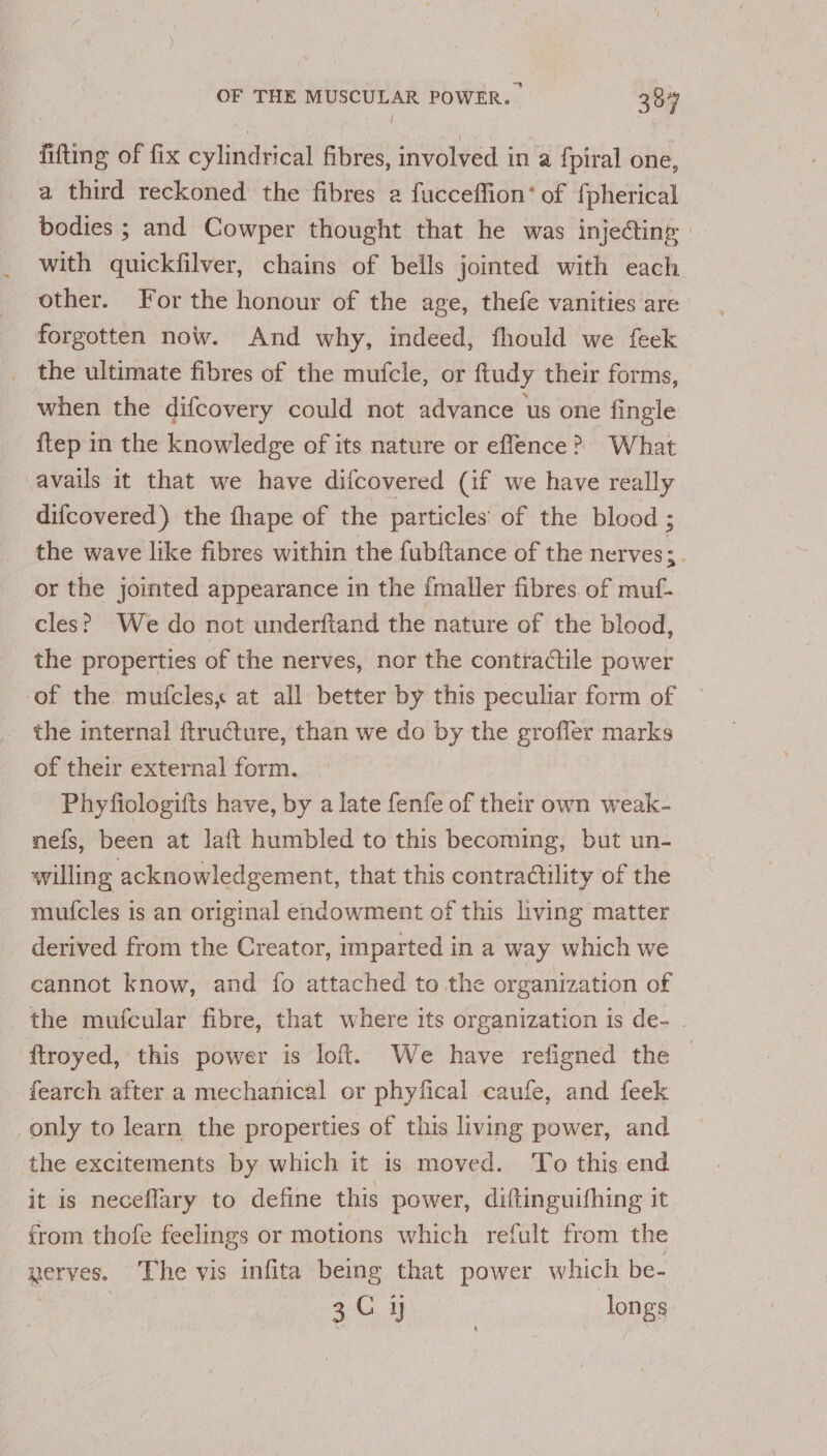 / fitting of fix cylindrical fibres, involved in a {fpiral one, a third reckoned the fibres 2 fucceffion’ of fpherical bodies ; and Cowper thought that he was inje@ing - with quickfilver, chains of bells jointed with each other. For the honour of the age, thefe vanities are forgotten now. And why, indeed, fhould we feek the ultimate fibres of the mufcle, or ftudy their forms, when the difcovery could not advance us one fingle itep in the knowledge of its nature or effence &gt;? What avails it that we have difcovered (if we have really difcovered) the fhape of the particles’ of the blood ; the wave like fibres within the fubftance of the nerves;. or the jointed appearance in the {maller fibres of muf- cles? We do not underftand the nature of the blood, the properties of the nerves, nor the contractile power -of the mutfcles, at all better by this peculiar form of the internal ftructure, than we do by the grofler marks of their external form. Phyfiologifts have, by a late fenfe of their own weak- nefs, been at laft humbled to this becoming, but un- willing acknowledgement, that this contradtility of the mufcles is an original endowment of this living matter derived from the Creator, imparted in a way which we cannot know, and fo attached to the organization of the mufcular fibre, that where its organization is de- - ftroyed, this power is loft. We have refigned the fearch after a mechanical or phyfical caufe, and feek only to learn the properties of this living power, and the excitements by which it is moved. To this end it is neceflary to define this power, diftinguifhing it from thofe feelings or motions which refult from the nerves. The vis infita being that power which be- | 3C ij longs