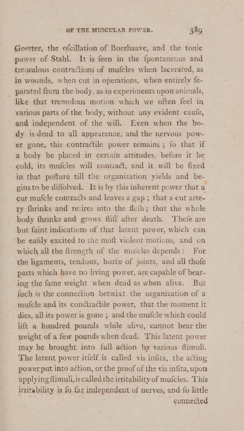 Goerter, the ofcillation of Boerhaave, and the tonie power of Stahl. It is feen in the fpontaneous and tremulous contractions of mufcles when lacerated, as in wounds, when cut in operations, when entirely fe- _ parated from the body, as in experiments upon animals, like that tremulous motion which we often feel in yarious parts of the body, without any evident caufe, and independent of the will. Even when the bo- dy is dead to all appearance, and the nervous pow- ‘er gone, this contractile power remains; fo that if ‘a body be placed in certain attitudes, before it be cold, its mufcles will contrac, and it will be fixed in that pofture till the organization yields and be- gins to be diflolved. It is by this inherent power that a cut mufcle contracts and leaves a gap; that a cut arte- ry fhrinks and retires into the flefh; that the whole body fhrinks and grows ftiff after death. Thefe are but faint indications of that latent power, which can ‘be eafily excited to the moft viclent motions, and on which all the flrength of the mufcles depends: For the ligaments, tendons, burlz of joints, and all thofe parts which have no living power, are capable of bear- ing the fame weight when dead as when alive. But fuch is the connection betwixt the organization of a’ mufcle and its conctractile power, that the moment it dies, all its power is gone ; and the mufcle which could lift a hundred pounds while alive, cannot bear the weight of a few pounds when dead. This latent power may be brought into full action by various: ftimull. The latent power itfelf is called vis infita, the a@ing _ power put into action, or the proof of the vis infita, upon applying ftimuli, 1s called the irritability of mufcles. This irritability 1 is fo far dndependsat of nerves, and fo little ; connected
