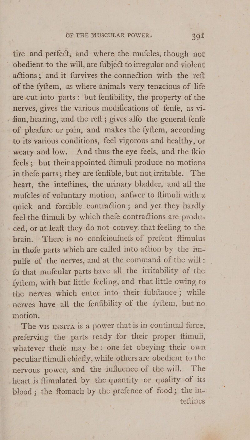 tire and perfect; and where the mufcles, though not ~ obedient to the will, are fubje@ to irregular and violent actions ; and it furvives the connection with the reft of the fyftem, as where animals very tenacious of life are.cut into parts: but fenfibility, the property of the nerves, gives the various modifications of fenfe, as vi- . fion, hearing, and the reft ; gives alfo the general {fenfe of pleafure or pain, and makes the fyftem, according to its various conditions, feel vigorous and healthy, or weary and low. And thus the eye feels, and the fkin feels; but their appointed ftimuli produce no motions in thefe parts; they are fenfible, but not irritable. The heart, the inteftines, the urinary bladder, and all the mufcles of voluntary motion, anfwer to ftimuli with a quick and forcible. contraction ; and yet they hardly feel the ftimuli by which thefe contractions are produ. ced, or at leaft they do not convey. that feeling to the brain. There is no confcioufnefs of prefent ftimulus in thofe parts which are called into action by the im- pulfe of the nerves, and at the command of the will : fo that mufcular parts have all the irritability of the - fyftem, with but little feeling, and that little owing to the nerves which enter into their fubfance ; while nerves have all the aay of the iyftem, but no motion. The vis insiTa is a power that is in anes force, preferving the parts ready for their proper ftimuli, whatever thefe may be: one fet obeying their own . peculiar ftimuli chiefly, while others are obedient to the nervous power, and the influence of the will. The heart is ftimulated by the quantity or quality of its blood ; the ftomach by the prefence of food; the in- teftines
