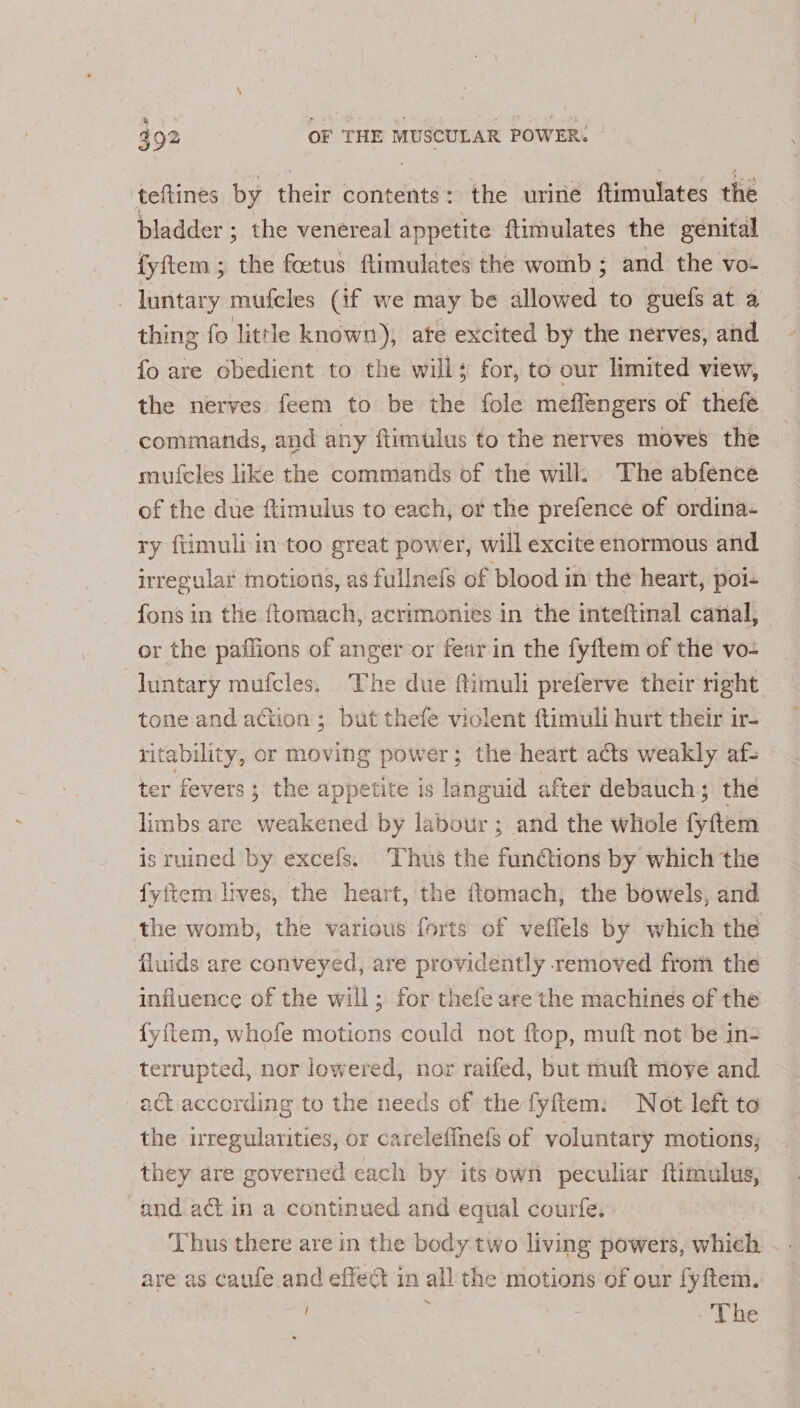 teftines by their contents: the urine ftimulates the bladder ; the venereal appetite ftimulates the genital fyftem ; the foetus ftimulates the womb ; and the vo- -luntary mufcles (if we may be allowed to guefs at a thing fo little known), ate excited by the nerves, and fo are obedient to the will; for, to our limited view, the nerves feem to be the fole meflengers of thefe commands, and any ftimulus to the nerves moves the mufcles like the commands of the will. The abfence of the due ftimulus to each, or the prefence of ordina- ry fiimuli in too great power, will excite enormous and irregular motions, as fullnefs of blood in the heart, poi- fons in the ftomach, acrimonies in the inteftmal canal, or the paflions of anger or fear in the fyftem of the vo- luntary mufcles. The due ftimuli preferve their right tone and action; but thefe violent ftimuli hurt their ir- ritability, or moving power; the heart acts weakly af- ter fevers; the appetite 1s languid after debauch; the limbs are weakened by labour ; and the whole fyftem is ruined by excefs. ‘Thus the funétions by which the fyftem lives, the heart, the ftomach, the bowels, and the womb, the various forts of veflels by which the fluids are conveyed, are providently removed from the influence of the will ; for thefe are the machines of the {yftem, whofe motions could not ftop, muft not be in- terrupted, nor lowered, nor raifed, but muft move and act according to the needs of the fyftem: Not left to the irregularities, or carelefinefs of voluntary motions; they are governed each by its own peculiar ftimulus, and act in a continued and equal courfe. | Thus there are in the body two living powers, which. - - are as caufe and effect in all the motions of our fyftem. ~ | xe The