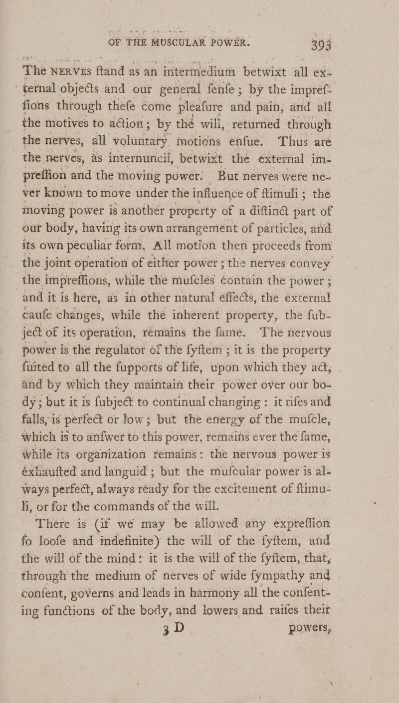' boven OF THE MUSCULAR POWER. 303 The NERVES fland s as an Heernedtam Barwin all ex- . ternal objects and our general fenfe ; by the impref- fions through thefe come pleafure and pain, and all the motives to action; by the will, returned. through the nerves, all voluntary motions enfue. Thus are the nerves, as internuncii, betwixt, the external im- preffion and the moving power. But nerves were ne- ver known to move under the influence of ftimuli; the moving power is another property of a dittinad part of 7 our body, having its own arrangement of particles, and its own peculiar form. All motion then proceeds from the joint operation of either power ; the nerves convey the impreffions, while the mufclés ¢ontain the power ; and it is here, as in other natural effects, the éxternal caufe changes, while the inherent property, the fub- ject of its operation, remains the fame. The nervous power is the regulator of the fyftem ; it is the property fuited to all the fupports of life, upon which they ada, and by which they maintain their power over our bo- dy; ; but it is fubje@ to continual changing : it rifes and falls, is perfect or low; but the energy of the mufcle, Which is to anfwer to this power, remains ever the fame, . while its organization remains: the nervous power Is éxhaufted and languid ; but the mufcular power is al- ways perfea, always ready for the excitément of ftimu- li, or for the commands of the will. There is (if we may be allowed any expreflion fo loofe and indefinite) the will of the fyftem, and the will of the mind it is the will of the fyftem, that, through the medium of nerves of wide fympathy and | content, governs and leads in harmony all the confent- ing functions of the body, and lowers and raifes their 3D powers,