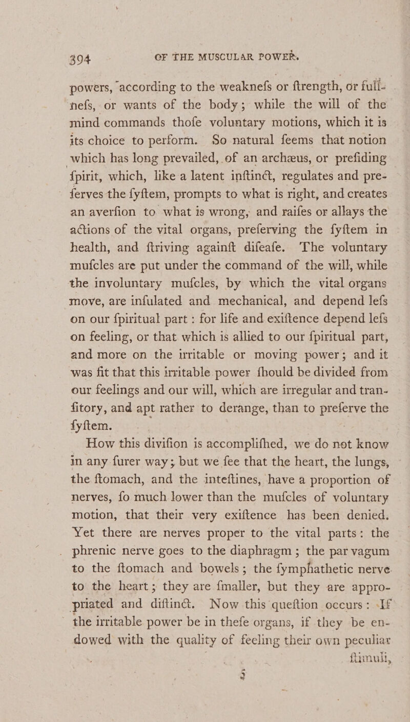 powers, according to the weaknefs or ftrength, or full. nefs, or wants of the body; while the will of the mind commands thofe voluntary motions, which it is its choice to perform. So natural feems that notion which has long prevailed, of an archeus, or prefiding {pirit, which, like a latent inftind, regulates and pre- ferves the fyftem, prompts to what is right, and creates an averfion to. what is wrong, and raifes or allays the actions of the vital organs, preferving the fyftem in health, and ftriving againft difeafe. The voluntary muicles are put under the command of the will, while © the involuntary mufcles, by which the vital organs move, are infulated and mechanical, and depend lefs on our fpiritual part : for life and exiftence depend lefs on feeling, or that which is allied to our f{piritual part, and more on the irritable or moving power; and it was fit that this irritable power fhould be divided from our feelings and our will, which are irregular and tran- fitory, and apt rather to derange, than to preferve the fyftem. | How this divifion is accomplifhed, we do not know in any furer way; but we fee that the heart, the lungs, the ftomach, and the inteftines, have a proportion of nerves, fo much lower than the mufcles of voluntary motion, that their very exiftence has been denied. Yet there are nerves proper to the vital parts: the phrenic nerve goes to the diaphragm ; the par vagum to the ftomach and bowels; the fymphathetic nerve to the heart; they are {maller, but they are appro- priated and diftinG. Now this queftion occurs: -If - the irritable power be in thefe organs, if they be en- dowed with the quality of feeling their own peculiar ftimult, _ + 4