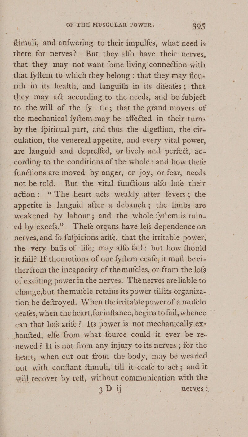 fimuli, and anfweting to their impulfes, what need is there for nerves? But they alfo have their nerves, that they may not want fome living connection with that fyftem to which they belong : that they may flou- rufh in its health, and languith in its difeafes; that they may act according to the needs, and be fubject to the will of the fy fie; that the grand movers of the mechanical fyftem may be affected in their turns by the fpiritual part, and thus the digeftion, the cir- culation, the venereal appetite, and every vital power, are languid and depreffed, or lively and perfec, ac- cording ta the conditions of the whole: and how thefe functions are moved by anger, or joy, or fear, needs not be told. But the vital functions alfo lofe their action: ‘“ The heart acts weakly after fevers; the appetite is languid after a debauch; the limbs are weakened by labour; and the whole fyftem 1s ruin- ed by excefs.” Thefe organs have lefs dependence on nerves, and fo fufpicions arife, that the irritable power, the very batfis of life; may alfo fail: but how fhould it fail? If themotions of our fyftem ceafe, it muft beei- ther from the incapacity of themutcles, or from the lofs of exciting power in the nerves. ‘Thé nerves are liable to change,but the mufcle retains its power tillits organiza- tion be deftroyed. When theirritable power of a mutcle ceafes, when the heart,forinftance, begins .to fail, whence can that lofs arife? Its power is not mechanically ex- haufted, elfe from what fource could it ever be re- - newed? It is not from any injury to its nerves ; for the heart, when cut out from the body, may be wearied out with conftant ftimul, till it ceafe to act; and it will recover by reft, without communication with the 3D y | nerves ;,