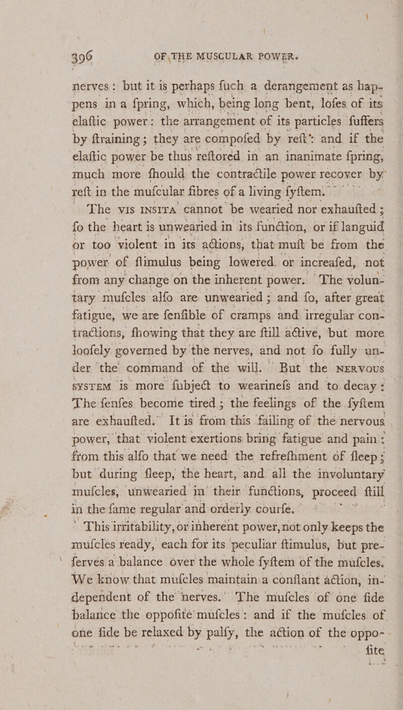 nerves : but it is perhaps fuch a derangement as hap- ‘pens ina fpring, which, being long bent, lofes of its elaftic power: the arrangement of its particles fuffers by ftraining ; they are compofed by reft’ and if the elaftic power be thus reftored in an inanimate fpring, much more fhould the contractile power recover by’ reft in the mufcular fibres of a living fyftem. The VIS INSITA cannot be wearied nor exhautted ; fo the heart i is unwearied i in its fundion, or if languid or too ‘violent in its actions, that mutt be from the power of flimulus being lowered. or increafed, not from any change on the inherent power. The volun- tary ‘mufcles alfo are unw earied ; and fo, after great fatigue, we are fenfible of cramps and irregular con- tractions, fhowing that they are ftill active, but more loofely governed by the nerves, and not fo fully un- der ‘the command of the will,’ But the NERVOUS syStEM is more fubje@ to wearinefs and to decay ¢ The fenfes become tired ; the feelings of the. fyftem are ‘exhaufted.” It is from this failing of the nervous power, that violent exertions bring fatigue and pain : from this alfo that we need the refrefhment of fleep; but during fleep, the heart, and ‘all the involuntary mufcles, unwearied in’ their fundtons, proceed’ fil in the fame regular and orderly courte,” ' This intitability, or inherent power, not only keeps the mufcles ready, each for its peculiar ftimulus, but pre- ferves a balance over the whole fyftem of the mufcles. We know that muicles maintain a conflant action, in- dependent of the nerves.” The mufcles of one fide balance the oppofité’ mufcles: and if the mufcles of one ae be relaxed by pally, mie aon of the oppo-- BIN a fite