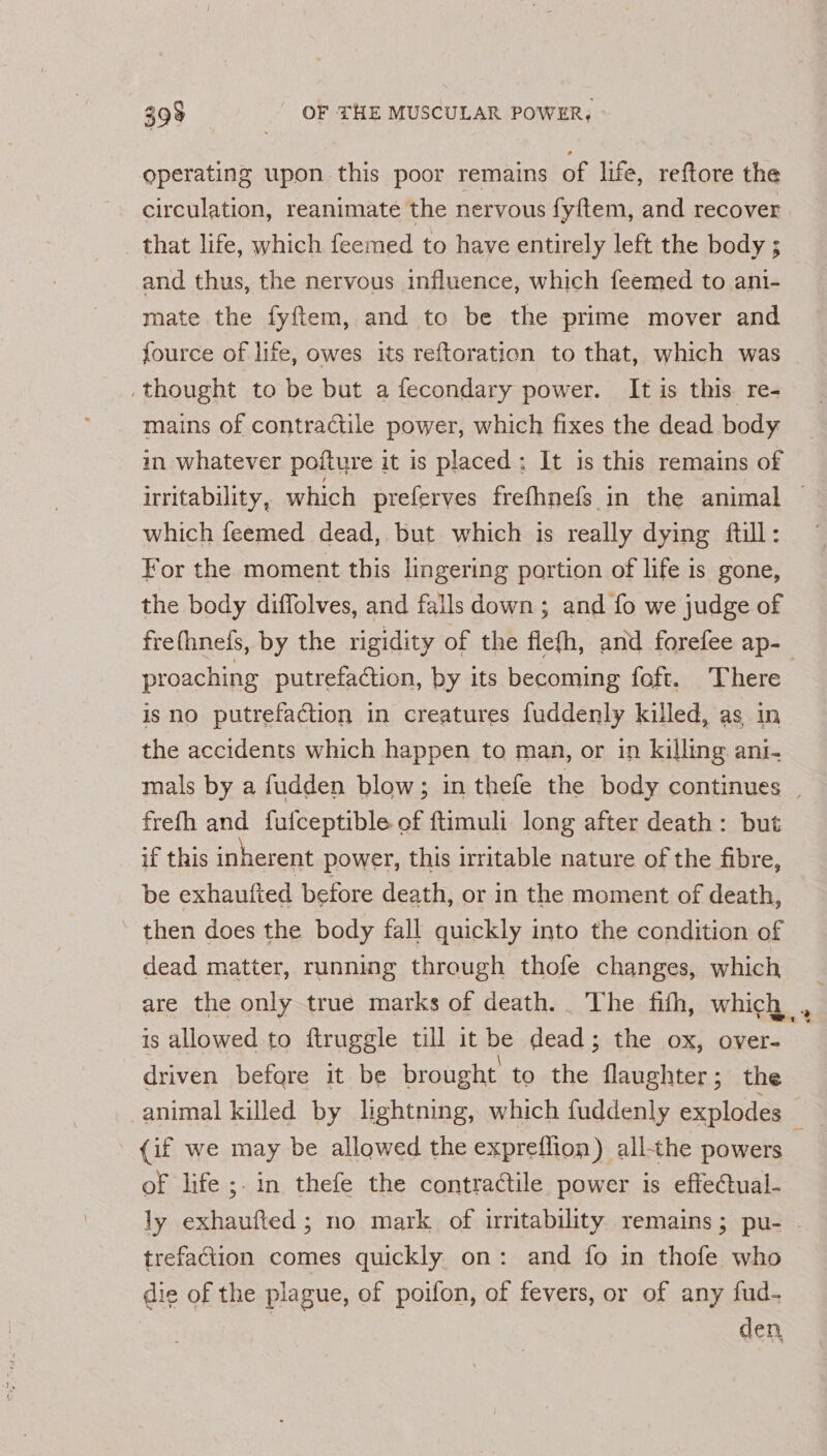 operating upon this poor remains of life, reftore the circulation, reanimate the nervous fyftem, and recover that life, which feemed to have entirely left the body ; and thus, the nervous influence, which feemed to ani- mate the fyftem, and to be the prime mover and fource of life, owes its reftoration to that, which was .thought to be but a fecondary power. It is this re- mains of contractile power, which fixes the dead body in whatever pofture it is placed; It is this remains of which feemed dead, but which is really dying ftill: For the moment this lingering portion of life is gone, the body diffolves, and falls down; and fo we judge of frefhnefs, by the rigidity of the flefh, and forefee ap- proaching putrefaction, by its becoming foft. There is no putrefaction in creatures fuddenly killed, as in the accidents which happen to man, or in killing ant- frefh and fufceptible of ftimuli long after death: but if this inherent power, this irritable nature of the fibre, be exhaufied before death, or in the moment of death, then does the body fall quickly into the condition of dead matter, running through thofe changes, which are the only true marks of death. . The fith, which is allowed to ftruggle till it be dead; the ox, over- driven before it be brought to the flaughter; the (if we may be allowed the expreflion) all-the powers of life ;. in thefe the contractile power is effectual- trefaction comes quickly on: and fo in thofe who die of the plague, of poifon, of fevers, or of any fud- den
