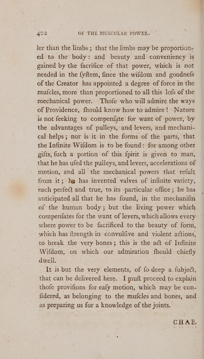 ler than the limbs; that the limbs may be proportion- ed to the body: and beauty and conveniency is gained by the facrifice of that power, which is not needed in the fyftem, fince the wifdom and goodnefs of the Creator has appointed a degree of force in the mufcles, more than proportioned to all this lofs of the mechanical power. Thofe who will admire the ways of Providence, fhould know how to admire! Nature is not feeking to compenfate for want of power, by the advantages of pulleys, and levers, and mechani- cal helps; nor is it in the forms of the parts, that the Infinite Wifdom is to be found: for among other gifts, fuch a portion of this fpirit is given to man, that he has ufed the pulleys, and levers, accelerations of motion, and all the mechanical powers that refult from it; hg has invented valves of infinite varicty, each perfect and true, to its particular office; he has anticipated all that he has found, in the mechanifm of the human body; but the living power which compenfates for the want of levers, which allows every where power to be facrificed to the beauty of form, which has ftrength in convulfive and violent actions, to break the very bones; this is the act of Infinite Wifdom, on which our admiration fhould chiefly dwell. | | Hale: Nagy It is but the very elements, of fo deep a. fubjeét, that can be delivered here. I muft proceed to explain thofe provifions for eafy motion, which may be con- fidered, as belonging to the mufcles and bones, and as preparing us for a knowledge of the joints. 7 CHAE.