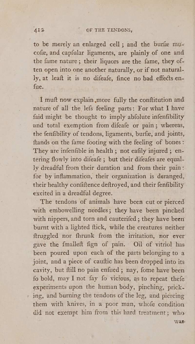 to be merely an enlarged cell; and the burfe mu- cof, and capfular ligaments, are plainly of one and the fame nature; their liquors are the fame, they of- ten open into one another naturally, or if not natural- ly, at leaft it is no difeafe, fince no bad effects en- fue. 3 | I muft now explain more fully the conftitution and nature of all the lefs feeling parts: For what I have faid might be thought to imply abfolute infenfibility and total exemption from difeafe or pain; whereas, the fenfibility of tendons, ligaments, burfe, and joints, ftands on the iame footing with the feeling of bones: They are infenfible in health ; not eafily injured ; en- tering flowly into difeafe ; but their difeafes are equal- ly dreadful from their duration and from their pain: for by inflammation, their organization is deranged, their healthy confiftence deftroyed, and their fenfibility excited in a dreadful degree. The tendons of animals have been cut or pierced. with embowelling needles; they have been pinched with nippers, and torn and cauterifed ; they have been burnt with a lighted ftick, while the creatures neither ftruggled nor fhrunk from the irritation, nor ever gave the fmalleft fign of pain. Ojul of vitriol has been poured upon each of the parts belonging to a joint, and a piece of cauftic has been dropped into its cavity, but ftill no pain enfued ; nay, fome have been fo bold, may I not fay fo vicious, as to repeat thefe experiments upon the human body, pinching, prick- | ing, and burning the tendons of the leg, and piercing them with knives, in a poor man, whofe condition did not exempt him from this hard treatment; who: WAS: