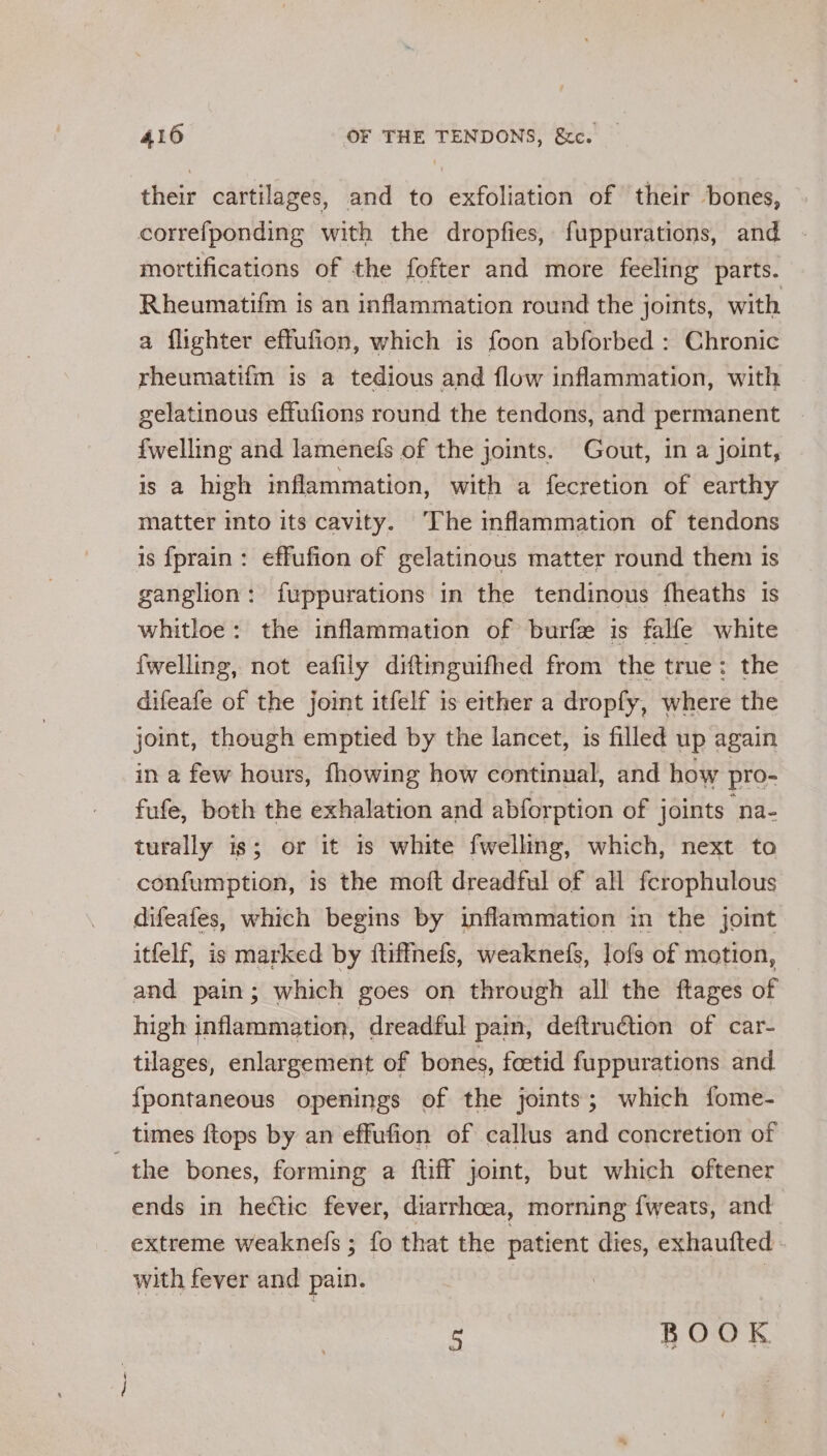their cartilages, and to exfoliation of their bones, correfponding with the dropfies, fuppurations, and mortifications of the fofter and more feeling parts. Rheumatifm is an inflammation round the joints, with a flighter effufion, which is foon abforbed: Chronic rheumatifm is a tedious and flow inflammation, with gelatinous effufions round the tendons, and permanent {welling and lamenefs of the joints. Gout, in a joint, is a high inflammation, with a fecretion of earthy matter into its cavity. The inflammation of tendons is {fprain: effufion of gelatinous matter round them is ganglion: fuppurations in the tendinous fheaths is whitloe: the inflammation of burfe is falfe white {welling, not eafily diftinguifhed from the true: the difeafe of the joint itfelf is either a dropfy, where the joint, though emptied by the lancet, is filled up again in a few hours, fhowing how continual, and how pro- fufe, both the exhalation and abforption of joints “na- turally is; or it is white fwelling, which, next to confumption, 1s the moit dreadful of all fcrophulous difeafes, which begins by inflammation in the joint itfelf, is marked by ftiffnefs, weaknefs, lofs of motion, and pain; which goes on through all the ftages of high inflammation, dreadful pain, deftruction of car- tilages, enlargement of bones, fcetid fuppurations and fpontaneous openings of the joints; which fome- times {tops by an effufion of callus and concretion of the bones, forming a ftiff joint, but which oftener ends in hectic fever, diarrhoea, morning {weats, and extreme weaknefs ; fo that the patient dies, exhaufted - with fever and pain. . is BOOK