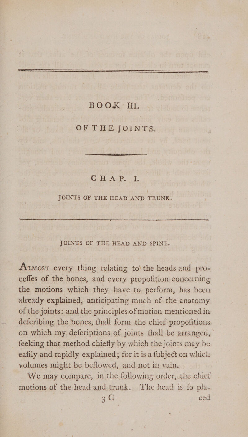 BOOK. III. OF THE.JOINTS: CE eAcP. ok, JOINTS OF THE HEAD AND TRUNK. JOINTS OF THE HEAD AND SPINE. AMost every thing relating to\ the heads and pro- cefles of the bones, and every propofition concerning the motions which they have to perform, has been already explained, anticipating much of the anatomy of the joints: and the principles of motion mentioned in defcribing the bones, fhall form the chief propofitions. on which my defcriptions of joints fhall be arranged, feeking that method chiefly by which the joints may be eafily and rapidly explained; for it is a fubject on which volumes might be beftowed, and not in vain. We may compare, in the following order, .the chief motions of the head and trunk. ‘The head is fo pla- 3G ced
