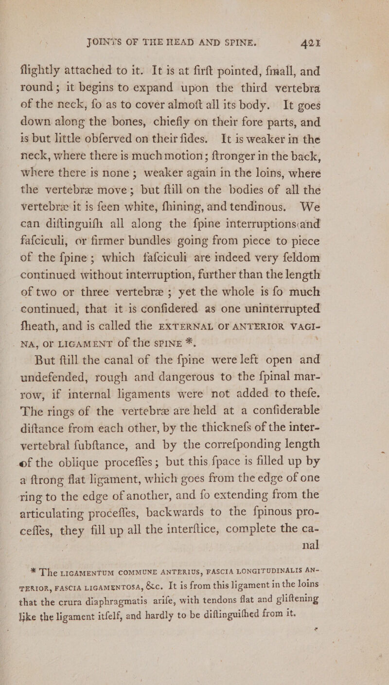 flightly attached to it. It is at firft pointed, fmall, and round; it begins to expand upon the third vertebra of the neck, fo as to cover almott all its body. It goes down along the bones, chiefly on their fore parts, and is but little obferved on their fides. It is weaker in the neck, where there is much motion; ftronger in the back, where there is none; weaker again in the loins, where the vertebre move; but ftill on the bodies of all the vertebrz it is feen white, fhining, and tendinous. We can diftinguifh all along the fpine interruptions:and fafciculi, or firmer bundles going from piece to piece of the fpine; which fafciculi are indeed very feldom continued without interruption, further than the length of two or three vertebre ; yet the whole is fo much continued, that it is confidered as one uninterrupted fheath, and is called the EXTERNAL OF ANTERIOR VAGI- | NA, OF LIGAMENT Of the sPINE *. But ftill the canal of the fpine were left open and undefended, rough and dangerous to the {pinal mar- ‘yow, if internal ligaments were not added to thefe. The rings of the vertebra are held at a confiderable diftance from each other, by the thicknefs of the inter- vertebral fubftance, and by the correfponding length of the oblique proceffes; but this fpace is filled up by a ftrong flat ligament, which goes from the edge of one ring to the edge of another, and fo extending from the articulating procefles, backwards to the {pinous pro- _ cefles, they fill up all the interftice, complete the ca- nal —* The riGcAMENTUM COMMUNE ANTERIUS, FASCIA LONGITUDINALIS AN~ TERIOR, FASCIA LIGAMENTOSA, &amp;c. It is from this ligament in the loins that the crura diaphragmatis arife, with tendons flat and gliftening like the ligament itfelf, and hardly to be diflinguifhed from it.