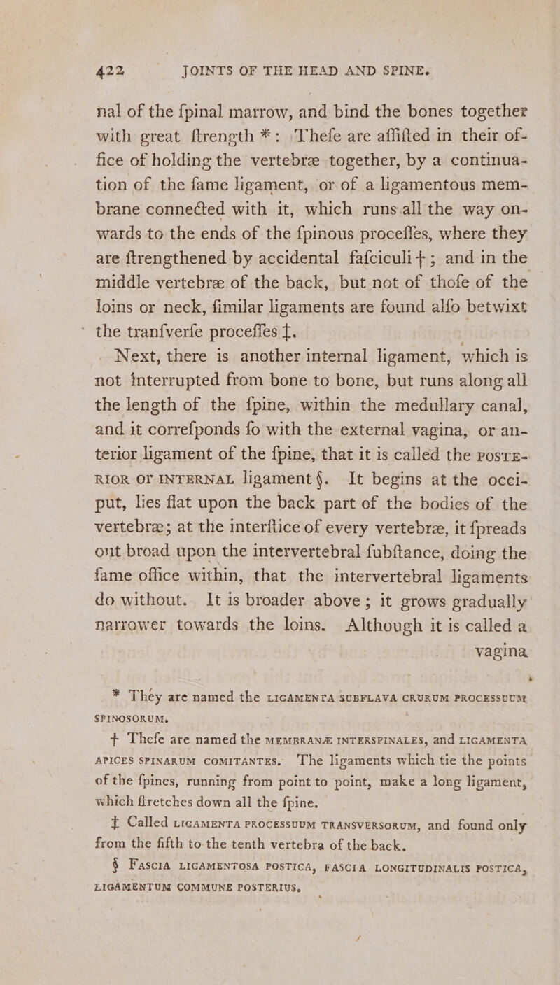 nal of the {pinal marrow, and bind the bones together with great ftrength *: Thefe are affifted in their of- fice of holding the vertebre together, by a continua- tion of the fame ligament, or of a hgamentous mem- brane connected with it, which runs all the way on- wards to the ends of the {pinous procefles, where they are ftrengthened by accidental fafciculi+; and in the middle vertebra of the back, but not of thofe of the loins or neck, fimilar ligaments are found alfo betwixt ' the tranfverfe proceffles f. f Next, there is another internal ligament, which is not interrupted from bone to bone, but runs along all the length of the f{pine, within the medullary canal, and it correfponds fo with the external vagina, or an- terior ligament of the fpine, that it is called the posrs- RIOR OF INTERNAL ligament{. It begins at the occi- put, lies flat upon the back part of the bodies of the vertebre; at the interftice of every vertebre, it fpreads ont broad upon the intervertebral fubftance, doing the fame office within, that the intervertebral ligaments do without. It is broader above; it grows gradually narrower towards the loins. Although it is called a vagina * They are named the LiGAMENTA SUBFLAVA CRURUM PROCESSUUM SPINOSORUM, + Thefe are named the memBRANZ INTERSPINALES, and LIGAMENTA APICES SPINARUM COMITANTES. ‘The ligaments which tie the points of the fpines, running from point to point, make a long Hgament, which flretches down all the fpine. t Called yicamEnTa PROCESSUUM TRANSVERSORUM, and found only from the fifth tothe tenth vertebra of the back. § Fascrta LIGAMENTOSA POSTICA, FASCIA LONGITUDINALIS poeriea. LIGAMENTUM COMMUNE POSTERIUS.