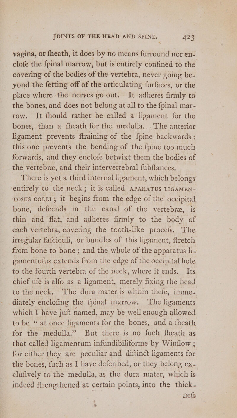 % vagina, or fheath, it does by no means furround nor en- clofe the fpinal marrow, but is entirely confined to the covering of the bodies of the vertebra, never going be- yond the fetting off of the articulating furfaces, or the place where the nerves go out. It adheres firmly to the bones, and does not belong at all to the {pinal mar- row. It fhould rather be called a ligament for the bones, than a fheath for the medulla. . The anterior ligament prevents ftraining of the {pine backwards: this one prevents the bending of the {pine too much forwards, and they enclofe betwixt them the bodies of the vertebre, and their intervertebral fubftances. There is yet a third internal ligament, which belongs entirely to the neck; it is called apaRaTuUs LIGAMEN- TOSUS COLLI; it begins from the edge of the occipital bone, defcends in the canal of the vertebra, is thin and flat, and adheres firmly to the body of each vertebra, covering the tooth-like proceis. The irregular fafciculi, or bundles of this ligament, ftretch from bone to bone ; and the whole of the apparatus li- gamentofus extends from the edge of the occipital hole to the fourth vertebra of the neck, where it ends. Its chief ufe is alfo as a ligament, merely fixing the head to the neck. ‘The dura mater is within thefe, imme- diately enclofing the {pinal marrow. ‘The ligaments which I have jutt named, may be well enough allowed to be “ at once ligaments for the bones, and a fheath for the medulla.” But there is no fuch fheath as that called ligamentum infundibiliforme by Winflow ; for either they are peculiar and diftinct ligaments for the bones, fuch as I have defcribed, or they belong ex. clufively to the medulla, as the dura mater, which is indeed ftrengthened at certain points, into the thick- nefs