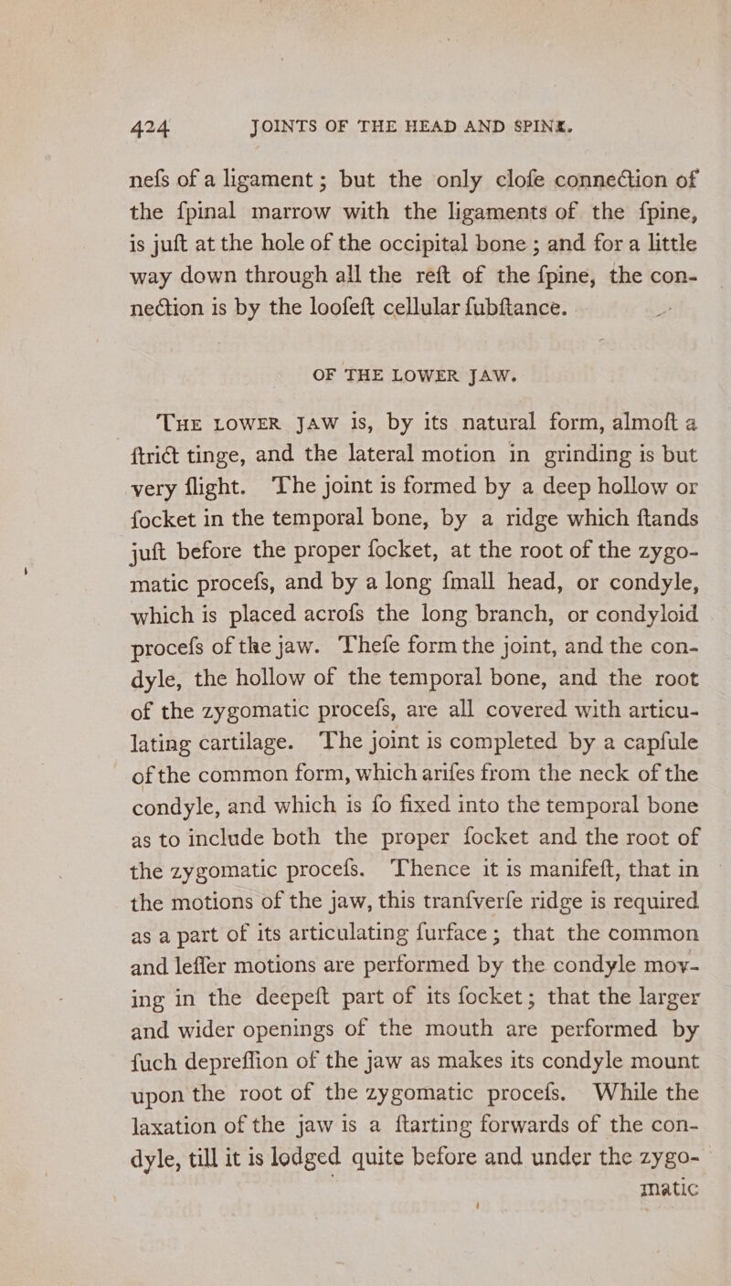 nefs of a ligament; but the only clofe conneCtion of the fpinal marrow with the ligaments of the fpine, is juft at the hole of the occipital bone ; and for a little way down through all the reft of the fpine, the con- nection is by the loofeft cellular fubftance. ; OF THE LOWER JAW. THE LOWER JAW Js, by its natural form, almoft a - fri tinge, and the lateral motion in grinding is but very flight. ‘The joint is formed by a deep hollow or focket in the temporal bone, by a ridge which ftands juft before the proper focket, at the root of the zygo- matic procefs, and by a long {mall head, or condyle, which is placed acrofs the long branch, or condyloid procefs of the jaw. Thefe form the joint, and the con- dyle, the hollow of the temporal bone, and the root of the zygomatic procefs, are all covered with articu- lating cartilage. The joint is completed by a capfule of the common form, which arifes from the neck of the condyle, and which is fo fixed into the temporal bone as to include both the proper focket and the root of the zygomatic procefs. Thence it is manifeft, that in — the motions of the jaw, this tranfverfe ridge is required as a part of its articulating furface; that the common and leffer motions are performed by the condyle moy- ing in the deepeft part of its focket; that the larger and wider openings of the mouth are performed by fuch depreffion of the jaw as makes its condyle mount upon the root of the zygomatic procefs. While the laxation of the jaw is a ftarting forwards of the con- dyle, till it is lodged quite before and under the zygo- Matic ‘