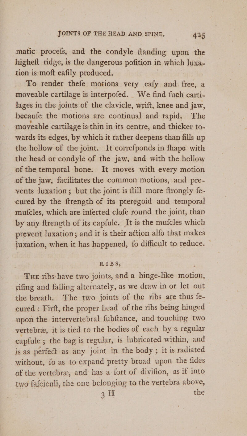 matic procefs, and the condyle ftanding upon the higheft ridge, is the dangerous pofition in which luxa- tion is moft eafily produced. To render thefe motions very eafy and free, a moveable cartilage is interpofed. We find fuch carti- lages in the joints of the clavicle, wrift, knee and jaw, becaule the motions are continual and rapid. The moveable cartilage is thin in its centre, and thicker to- wards its edges, by which it rather deepens than fills up the hollow of the joint. It correfponds in fhape with the head or condyle of the jaw, and with the hollow of the temporal bone. It moves with every motion of the jaw, facilitates the common motions, and pre- vents luxation; but the joint is flill more ftrongly fe- cured by the ftrength of its pteregoid and temporal mufcles, which are inferted clofe round the joint, than by any ftrength of its capfule. It is the mufcles which prevent luxation; and it is their action alfo that makes juxation, when it has happened, fo difficult to reduce. RIBS, Tue ribs: have two joints, and a hinge-like motion, rifing and falling alternately, as we draw in or let out the breath. The two joints of the ribs are thus fe- cured : Firft, the proper head of the ribs being hinged upon the intervertebral fubftance, and touching two vertebra, it is tied to the bodies of each by a regular — capfule ; ; the bag is regular, is lubricated within, and is as perfect as any joint in the body ; it 1s radiated without, fo as to expand pretty broad upon the fides of the vertebra, and has a fort of divifion, as if into two fafciculi, the one belonging to the vertebra above, a au the