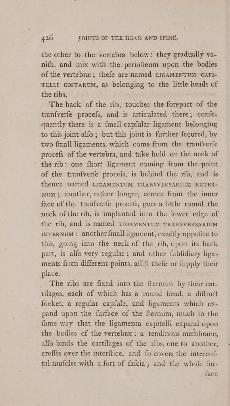 the other to the vertebra below: they gradually va- nifh, and mix with the. periofteum upon the bodies of the vertebra ; thefe are named LIGAMENTUM CaPi- -TELLI COSTARUM, as belonging to ) the little heads of the ribs, The back of the rib, touches the forepart of the tranfverfe procefs, and is. articulated there; confe- quently there is a {mall capfular ligament belonging to this joint alfo; but this joint is further fecured, by two {mall ligaments, which come from the tranfverfe procefs of the vertebra, and take hold on the neck of the rib: one fhort ligament coming from the point of the tranfverfe procefs, is behind the rib, and is thence named LIGAMENTUM TRANSVERSARIUM EXTER- Num; another, rather longer, comes from the inner face of the tranfverfe procefs, goes a little round the neck of the rib, is implanted into the lower edge of the rib, and is named LIGAMENTUM TRANSVERSARIUM INTERNUM : another {mall ligament, exactly oppofite to this, going into the neck of the rib, upon its back part, is alfo very regular; and other fubfidiary liga- ments from different points, affift thefe or cee their place. The ribs are fixed into the fternum by tligin car- tilages, each of which has a round head, a diftin® focket, a regular capfule, and ligaments which ex- pand upon the furface of the fternum, much in the fame way that the ligamenta capitelli expand upon the bodies of the vertebre: a tendinous membrane, alfo binds the cartilages of the ribs, one to another, croffes over the interftice, and fo covers the intercof- tal mufcles with a fort of faicia ; and the whole fur- face