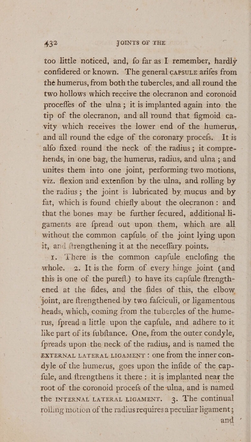 too little noticed, and, fo far as I remember, hardly confidered or known. The general capsu.e arifes from the humerus, from both the tubercles, and all round the two hollows which receive the olecranon and coronoid proceffes of the ulna; it is implanted again into the tip of the olecranon, and all round that figmoid ca- vity which receives the lower end of the humerus, and all round the edge of the coronary procefs. It is alfo fixed round the neck of the radius; it compre- — hends, in one bag, the humerus, radius, and ulna ; and unites them into one joint, performing two motions, viz. flexion and extenfion by the ulna, and rolling by the radius ; the joint is lubricated by. mucus and by fat, oie is found chiefly about the olecranon: and that the bones may be further fecured, additional li- gaments are {pread out upon them, which are all without the common capfule of the joint lying upon it, and ftrengthening it at the neceflary points. © r. ‘There is the common capfule enclofing the whole. 2. It isthe form of every hinge joint (and this is one of the purefl) to have its capfule ftrength- ened at the fides, and the fides of this, the elbow joint, are ftrengthened. by twa fafciculi, or ligamentous heads, which, coming from the tubercles of the hume- rus, fpread a little upon the capfule, and adhere to it like part of its fubftance. One, from the outer condyle, {preads upon the neck of the radius, and is named the EXTERNAL LATERAL LIGAMENT : one from the inner con- dyle of the humerus, goes upon the infide of the ¢cap- fule, and ftrengthens it there : it 1s implanted near the root of the coronoid procels of the -ulna, and is named the INTERNAL LATERAL LIGAMENT. 3. The continual rolling motion of the radius requires a peculiar ligament; and