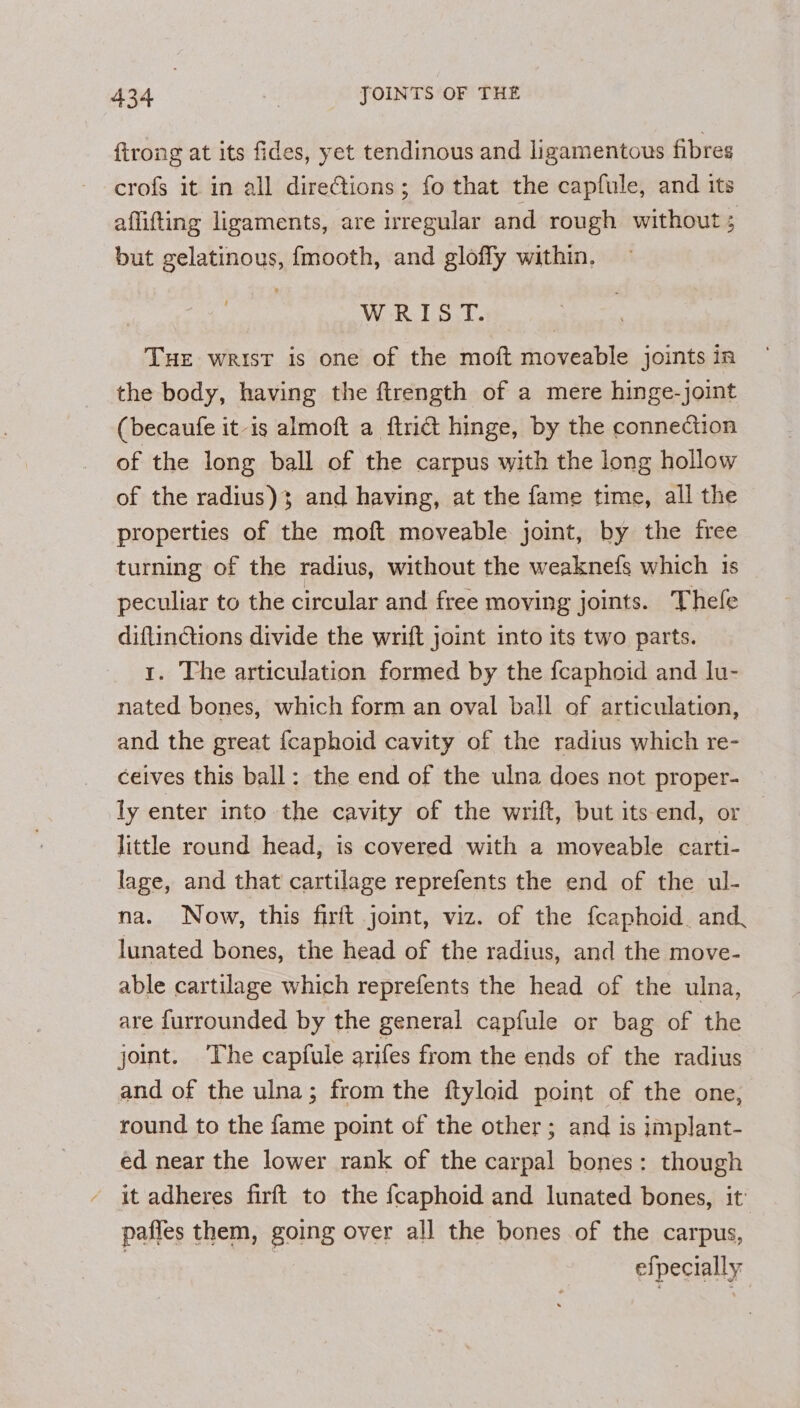 {trong at its fides, yet tendinous and ligamentous fibres crofs it in all directions; fo that the capfule, and its aflifting ligaments, are irregular and rough without ; but gelatinous, fmooth, and gloffy within. WRIST. THE wrist is one of the moft moveable joints in the body, having the ftrength of a mere hinge-joint (becaufe it is almoft a ftridt hinge, by the connection of the long ball of the carpus with the long hollow of the radius)3 and having, at the fame time, all the properties of the moft moveable joint, by the free turning of the radius, without the weaknefs which 1s peculiar to the circular and free moving joints. Thefe diftinctions divide the wrift joint into its two parts. 1. The articulation formed by the {caphoid and lu- nated bones, which form an oval ball of articulation, and the great {caphoid cavity of the radius which re- ceives this ball: the end of the ulna does not proper- ly enter into the cavity of the wrift, but its-end, or little round head, is covered with a moveable carti- lage, and that cartilage reprefents the end of the ul- na. Now, this firft joint, viz. of the fcaphoid. and, lunated bones, the head of the radius, and the move- able cartilage which reprefents the head of the ulna, are furrounded by the general capfule or bag of the joint. The capfule arifes from the ends of the radius and of the ulna; from the ftyloid point of the one, round to the fame point of the other; and is implant- ed near the lower rank of the carpal bones: though it adheres firft to the {caphoid and lunated bones, it’ paffes them, going over all the bones of the carpus, | efpecially