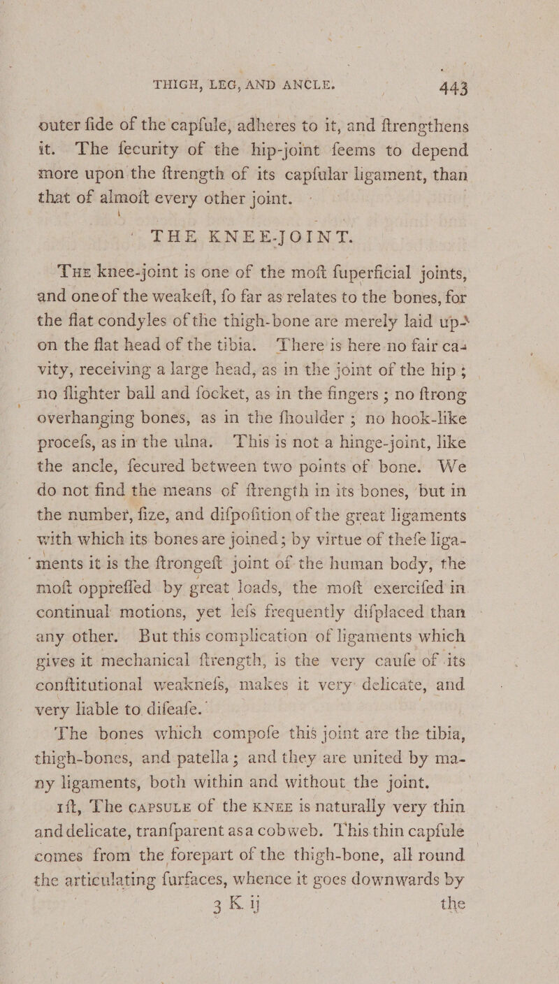 outer fide of the capfule, adheres to it, and ftrengthens it. The fecurity of the hip-joint feems to depend more upon the ftrength of its capfular ligament, than that of alot every other joint. THE KNEE-JOINT. THE knee-joint is one of the moft fuperficial joints, and oneof the weakett, fo far as relates to the bones, for the flat condyles of the thigh-bone are merely laid up&gt; on the flat head of the tibia. There is here-no fair ca- vity, receiving a large head, as in the joint of the hip ; no flighter ball and focket, as in the fingers ; no ftrong overhanging bones, as in the fhoulder ; no hook-like procefs, asin the ulna. This is not a hinge-joint, like the ancle, fecured between two points of bone. We do not find the means of ftrength in its bones, ‘but in the number, fize, and difpofition of the great ligaments with which its bones are joined; by virtue of thefe liga- ‘ments it is the ftrongeft joint of the human body, the mof opprefled by great loads, the moft exercifed in. continual motions, yet lefs fr equently difplaced than any other. But this complication of ligaments which gives it mechanical ftrength, is the very caufe of -its conftitutional weaknels, makes it very delicate, and very liable to. difeafe. The bones which compofe this joint are the tibia, thigh-bones, and patella; and they are united by ma- ny ligaments, both within and without the joint. rft, The capsute of the KNEx is naturally very thin and delicate, tranfparent asa cobweb. This thin capfule comes from the forepart of the thigh-bone, all round | the articulating furfaces, whence it goes downwards by | 3K ij | the