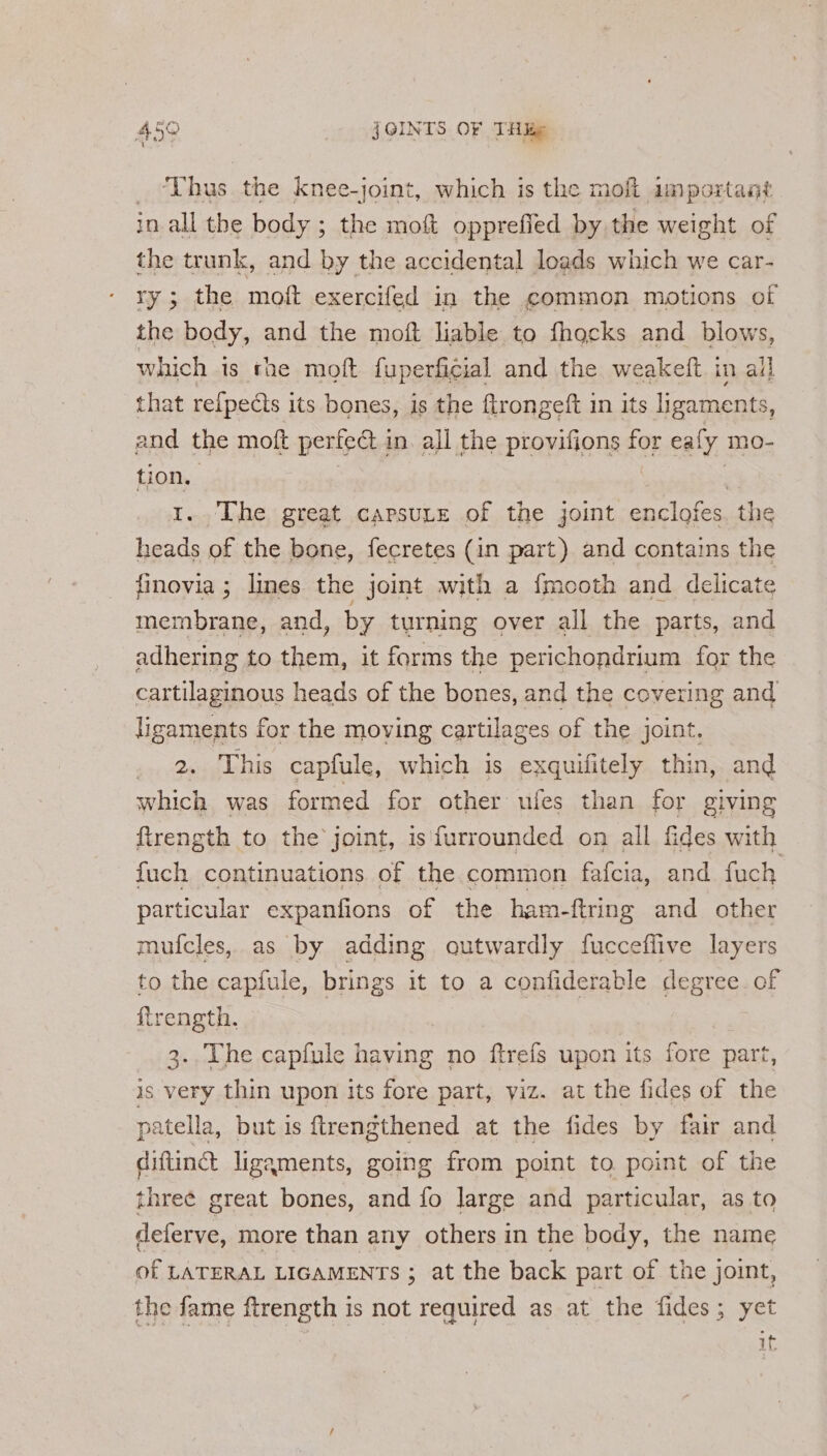  Thus the knee-joint, which is the moh important in all the body ; the moft opprefied by the weight of the trunk, and by the accidental loads which we car- ry; the moft exercifed in the common motions of the body, and the moft liable to fhocks and blows, which 1s rhe moft fuperficial and the weakeft in all that refpects its bones, is the flrongeft in its ligaments, and the moft pertedt i in. all the provifions for eaf ly mo- tion. | 1.. The great capsuLe of the joint enclofes. the heads of the bone, fecretes (in part) and contains the finovia ; lines the joint with a {mooth and delicate membrane, and, by turning over all the parts, and adhering to them, it forms the perichondrium for the cartilaginous heads of the bones, and the covering and ligaments for the moving cartilages of the joint. . 2. This capfule, which is exquifitely thin, and which was formed for other ufes than for giving firength to the joint, is furrounded on all fides with fuch continuations of the common fafcia, and fuch particular expanfions of the ham-ftring and other mufcles, as by adding gutwardly fucceflive layers to the capfule, brings it to a confiderable degree of {trength. 3.. The capfule having no ftrefs upon its fore part, is very thin upon its fore part, yiz. at the fides of the patella, but is ftrengthened at the fides by fair and difting ligaments, going from point to. point of the three great bones, and fo large and particular, as to deferve, more than any others in the body, the name of LATERAL LIGAMENTS ; at the back part of the joint, the fame ftrength is not required as at the fides; yet if
