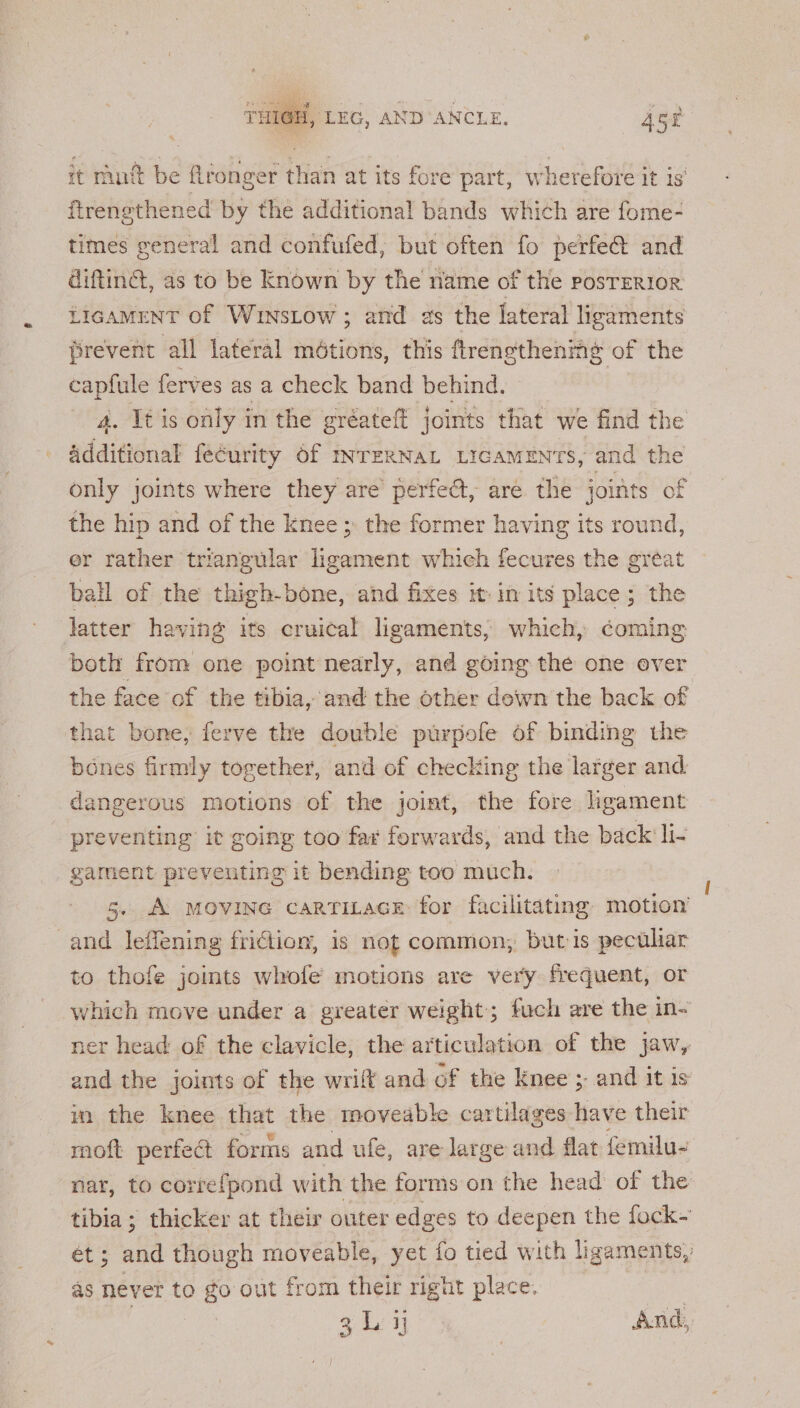 Rtas sie 1 , THIGH, LEG, AND ANCLE. 452 it mut be ftronger than at its fore part, wherefore it is ftrengthened by the additional bands which are fome- times general and confufed, but often fo perfe@ and diftinc, as to be Known by the name of the posrerior LIGAMENT Of WinsLow ; and as the lateral ligaments firevent all lateral métions, this ftrengthenimg of the capfule ferves as a check band behind. 4. It is only in the gréateft joints that we find the Additional fecurity 6f INTERNAL LIGAMENTS, and the only joints where they are perfect, are the joints of the hip and of the knee ;. the former having its round, er rather triangular ligament which fecures the gréat ball of the thigh-bone, and fixes it in its place ; the latter having its cruical ligaments, which, coming both from one point nearly, and going the one over the face of the tibia, and the other dewn the back of that bone; ferve the double purpofe of binding the bones firmly together, and of checking the larger and. dangerous motions of the joint, the fore hgament preventing it going too far forwards, and the back li- garment preventing it bending too much. 5. A MOVING caRTiLacE: for facilitating motion’ and leffening friction, is not common, but is pectliar to thofe joints whofe’ motions are very frequent, or which move under a greater weight; fuch are the in- ner head of the clavicle, the articulation of the jaw, and the joints of the wrift and of the Knee ;- and it is im the knee that the moveable cartilages have their moft perfeét forms and ufe, are large and flat femilu- nar, to correfpond with the forms on the head of the tibia; thicker at their outer edges to deepen the fock~ a af though moveable, yet fo tied with ligaments, as nevet to go out from their right place. 3 L ij And,