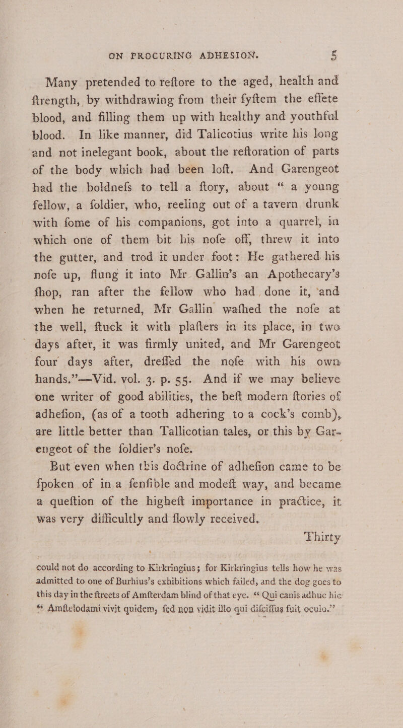 Many pretended to reftore to the aged, health and firength, by withdrawing from their fyftem the effete blood, and filling them up with healthy and youthful blood. In like manner, did Talicotius write his long and not inelegant book, about the reftoration of parts of the body which had been loft. And Garengeot had the boldnefs to tell a flory, about “ a young fellow, a foldier, who, reeling out of a tavern drunk with fome of his companions, got into a quarrel, m which one of them bit his nofe off, threw it into the gutter, and trod it under foot: He gathered. his nofe up, flung it into Mr Gallin’s an Apothecary’s fhop, ran after the fellow who had_ done it, ‘and when he returned, Mr Gallin wathed the nofe at the well, ftuck it with plafters in its place, in two ' days after, it was firmly united, and Mr Garengeot four days after, drefled the nofe with his own hands,” —Vid. vol. 3. p. 55. And if we may believe one writer of good abilities, the beft modern ftories of adhefion, (as of a tooth adhering to a cock’s comb), are little better than Tallicotian tales, or this by Gar. engeot of the foldier’s nofe. | But even when tbis doctrine of adhefion came to be fpoken of ina fenfible and modeft way, and became a queftion of the higheft importance in practice, it was very difficultly and flowly received. — Thirty could not do according to Kirkringius; for Kirkringius tells how he was admitted to one of Burhius’s exhibitions which failed, and the dog goes to this day in the ftreets of Amfterdam blind of that eye. “ Qui canis adhuc hic * Amfitclodami vivit quidem, fed non vidit lo qui difciifus fait oculo.”’