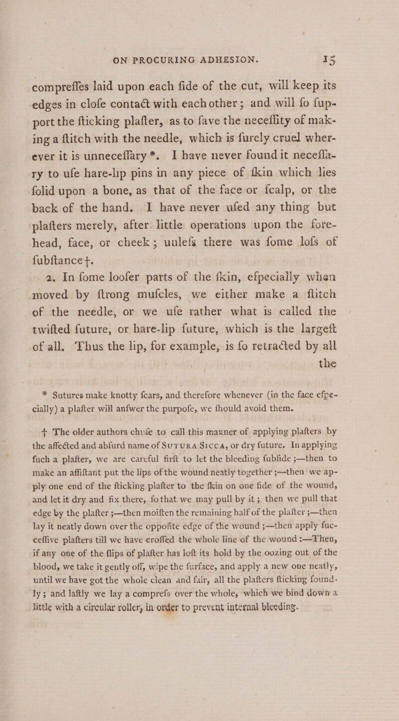 compreffes laid upon each fide of the cut, will keep its edges in clofe contact with eachother; and will fo fup- | port the fticking plafter, as to fave the necellity of mak- ing a ftitch with the needle, which is furely cruel wher- ever it is unneceflary*. I have never found it necefla- ry to ufe hare-lip pins in any piece of ikin which lies folid upon a bone, as that of the face or fcalp, or the back of the hand. I have never ufed any thing but plafters merely, after little operations upon the fore- head, face, or cheek; unlefs there was fome lofs of fubftance t. _ 2. In fome loofer parts of the fkin, efpecially when moved by ftrong mufcles, we either make a flitch of the needle, or we ufe rather what is called the twifted future, or hare-lip future, which is the largett of all. Thus the lip, for example, is fo retracted by all | | the f * Sutures make knotty fcars, and therefore whenever (in the face efpe- cially) a plafter will anfwer the purpofe, we fhould avoid them. + The older authors chvie to call this manner of applying plafters by the affected and abfurd name of Surura Sicca, or dry future. In applying fuch a plafter, we are careful firft to let the bleeding fubfide ;—then to make an affiftant put the lips of the wound neatly together ;-then we ap- ply one end of the fticking plafter to the fkin on one fide of the wound, and let it dry and fix there, fothat we may pull by it; then we pull that edge by the plafter ;—then moiften the remaining half of the plafter ;—then Tay it neatly down over the oppofite edge of the wound ;—then apply fuc- ceffive plafters till we have eroffed the whole line of the wound :—Then, if any one of the flips of plafter has loft its hold by the oozing out of the blood, we take it gently off, wipe the furface, and apply a new one neatly, until we have got the whole clean and fair, all the plafters fticking found: “ly; and laftly we lay a comprefs over the whole, which we bind down a hittle with a circular roller, in order to prevent internal bleeding.