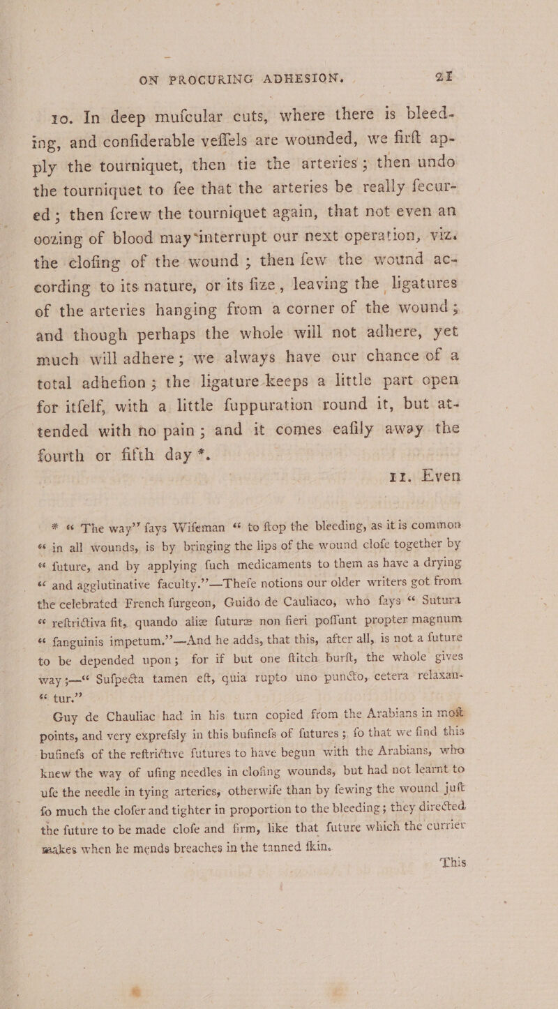 ro. In deep mufcular cuts, where there is bleed- ing, and confiderable veffels are wounded, we firft ap- ply the tourniquet, then tie the arteries ; then undo the tourniquet to fee that the arteries be really fecur- ed; then {crew the tourniquet again, that not even an oozing of blood may*interrupt our next operation, viz. the clofing of the wound ; then few the wound ac- cording to its nature, or its fize, leaving the ligatures of the arteries hanging from a corner of the wounds and though perhaps the whole will not adhere, yet much will adhere; we always have our chance of a total adhefion ; the ligature keeps a little part open for itfelf, with a little fuppuration round it, but at- tended with no pain; and it comes. eafily away the fourth or fifth day * | rr, Even # «&amp; The way” fays Wifeman ‘ to ftop the bleeding, as it is common é in all wounds, is by bringing the lips of the wound clofe together by « future, and by applying fuch medicaments to them as have a drying « and agglutinative faculty.’’—Thefe notions our older writers got from the celebrated French furgeon, Guido de Cauliaco, who fays Sutura &amp; yeftrictiva fit, quando alice future non fieri poffunt propter magnum “ fanguinis impetum.’’—And he adds, that this, after all, is not a future to be depended upon; for if but one ftitch burft, the whole gives way ;—‘* Sufpecta tamen eft, ie rupto uno puncto, cetera relaxan- © tur.” Guy de Chauliac had in his turn copied from the Arabians in moat points, and very exprefsly in this bufinefs of futures ;, fo that we find this -puGnefs of the reftriftive futures to have begun with the Arabians, who knew the way of ufing needles in clofing wounds, but had not learnt to ufe the needle in tying arteries; otherwife than by fewing the wound juft fo much the clofer and tighter in proportion to the bleeding; they directed. the future to be made clofe and firm, like that future which the currier waakes when ke mends breaches in the tanned fkin.. This