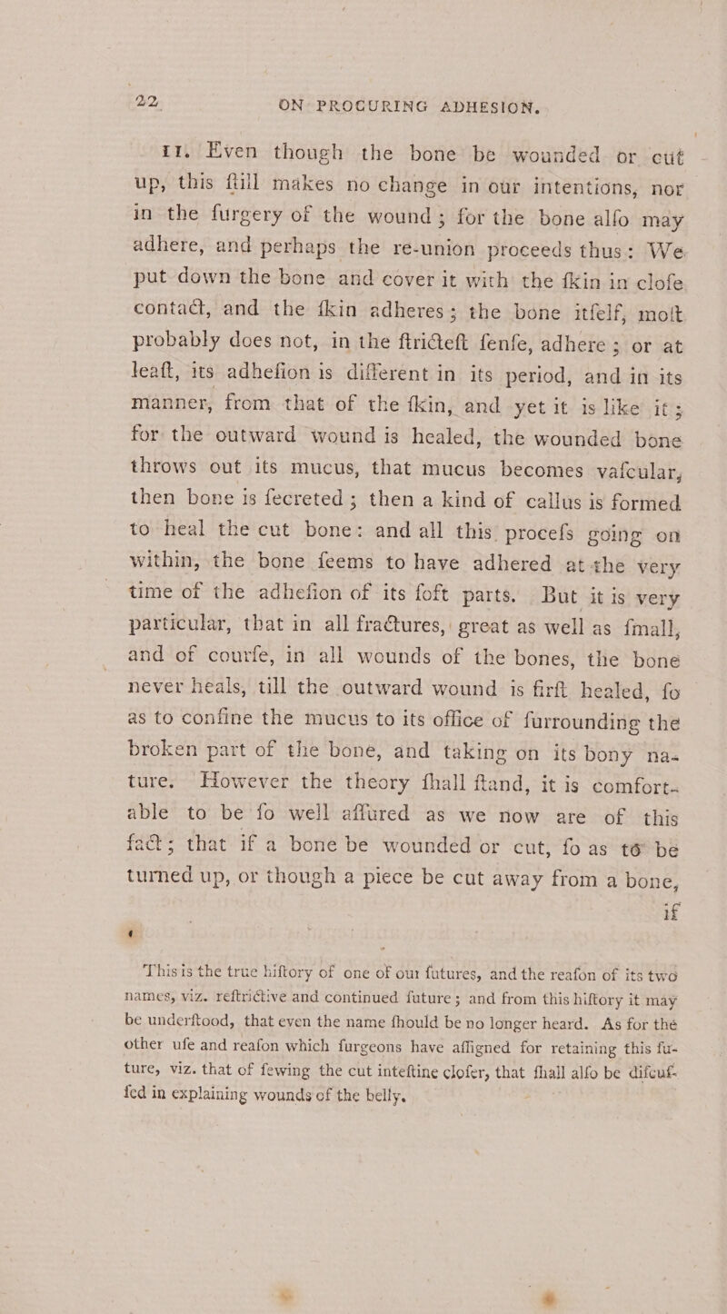 it, Even though the bone be wounded or cut up, this fill makes no change in our intentions, nor in the furgery of the wound ; for the bone alfo may adhere, and perhaps the re-union proceeds thus: We put down the bone and cover it with the {Kin in clofe contact, and the ikin adheres; the bone itfelf, mot probably does not, in the ftriGeft fenfe, adhere ; or at leaft, its adhefion is different in its period, and in its manner, from that of the fkin, and yet it is like it; for the outward wound is healed, the wounded bone throws out its mucus, that mucus becomes vaicular, then bone is fecreted ; then a kind of callus is formed to heal the cut bone: and all this procefs going on within, the bone feems to have adhered at the very time of the adhefion of its foft parts. But it is very particular, that in all fra@tures, great as well as {mall, and of courfe, in all wounds of the bones, the bone never heals, till the outward wound is firft healed, fo as to confine the mucus to its office of furrounding the broken part of the bone, and taking on its bony na« ture. However the theory fhall fand, it is comfort. able to be fo well affured as we now are of this fact; that if a bone be wounded or cut, fo as t6 be turned up, or though a piece be cut away from a bone, if This is the true hiftory of one of our futures, and the reafon of its two names, viz. reftrictive and continued future; and from this hiftory it may be underftood, that even the name fhould be no longer heard. As for the other ufe and reafon which furgeons have afligned for retaining this fu- ture, viz. that of fewing the cut inteftine clofer, that fhall alfo be difcuf-. fed in explaining wounds of the belly.