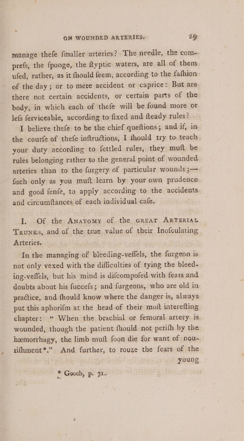 manage thefe fmaller arteries? The needle, the com- prefs, the fponge, the ftyptic waters, are all of them ufed, rather, as it fhould feem, according to the fafhion of the day; or to mere accident or caprice: But are there not certain accidents, or certain parts of the body, in which each of thefe will be found more or lefs ferviceable, according to fixed and fleady rules? L believe thefe to be the chief queftions; and if, in the courfe of thefe inftructions, I fhould try to teach. your duty according to fettled rules, they muft be rules belonging rather to the general point of wounded. arteries than to the furgery of particular wounds ;— fuch only as you muft learn by your own prudence. and good fenfe, to apply according to the accidents. and circumftances of each individual cafe. I. Of the Anatomy of the Great ARTERIAL Trunks, and of the true value of their Inofculating Arteries. In the managing of bleeding-veffels, the furgeon is not only vexed with the difficulties of tying the bleed- - ing-veffels, but his mind is difcompofed with fears and doubts about his fuccefs; and furgeons, who are old im practice, and fhould know where the danger is, always put this aphorifm at the head of their moft iaterefting chapter: “ When the brachial. or femoral. artery 1s. wounded, though the patient fhould not perifh by the hemorrhagy, the limb muft foon die for want of nou- vifhment*.” And further, to rouze the fears of the young ¥ Gooch, p. 72«