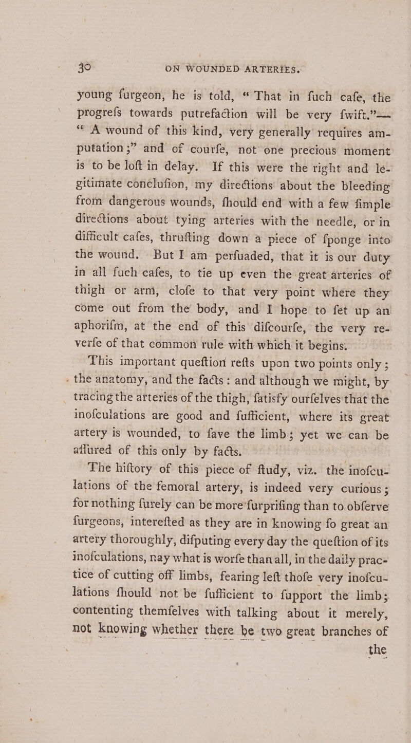 young fargeon, he is told, “ That in fuch cafe, the progreis towards putrefadtion will be very fwift.’— ‘““ A wound of this kind, very generally requires am- putation ;” and of courfe, not one precious moment is to be loft in delay. If this were the right and le- gitimate conclufion, my diretions about the bleeding from dangerous wounds, fhould end with a few fimple directions about tying arteries with the needle, or in difficult cafes, thrafting down a piece of fponge into the wound. But I am perfuaded, that it is our duty in all fuch cafes, to tie up even the great arteries of thigh or arm, clofe to that very point where they come out from the body, and I hope to fet up an aphorilm, at the end of this difcourfe, the very re- verfe of that common rule with which it begins. This important queftion refts upon two points only ; . the anatomy, and the fas: and although we might, by _ tracing the arteries of the thigh, fatisfy ourfelves that the inofculations are good and fufficient, where its great artery is wounded, to fave the limb 5 yet we can be ailured of this only by fads. The hiftory of this piece of fludy, viz. the inofcu- lations of the femoral artery, is indeed very curious ; for nothing furely can be more’furprifing than to obferve {urgeons, interefted as they are in knowing fo great an artery thoroughly, difputing every day the queftion of its inofculations, nay what is worfe than all, in the daily prac= tice of cutting off limbs, fearing left thofe very inofcu- lations fhould not be fufficient to fupport the limb; contenting themfelves with talking about it merely, not knowing whether there be two great branches of | the