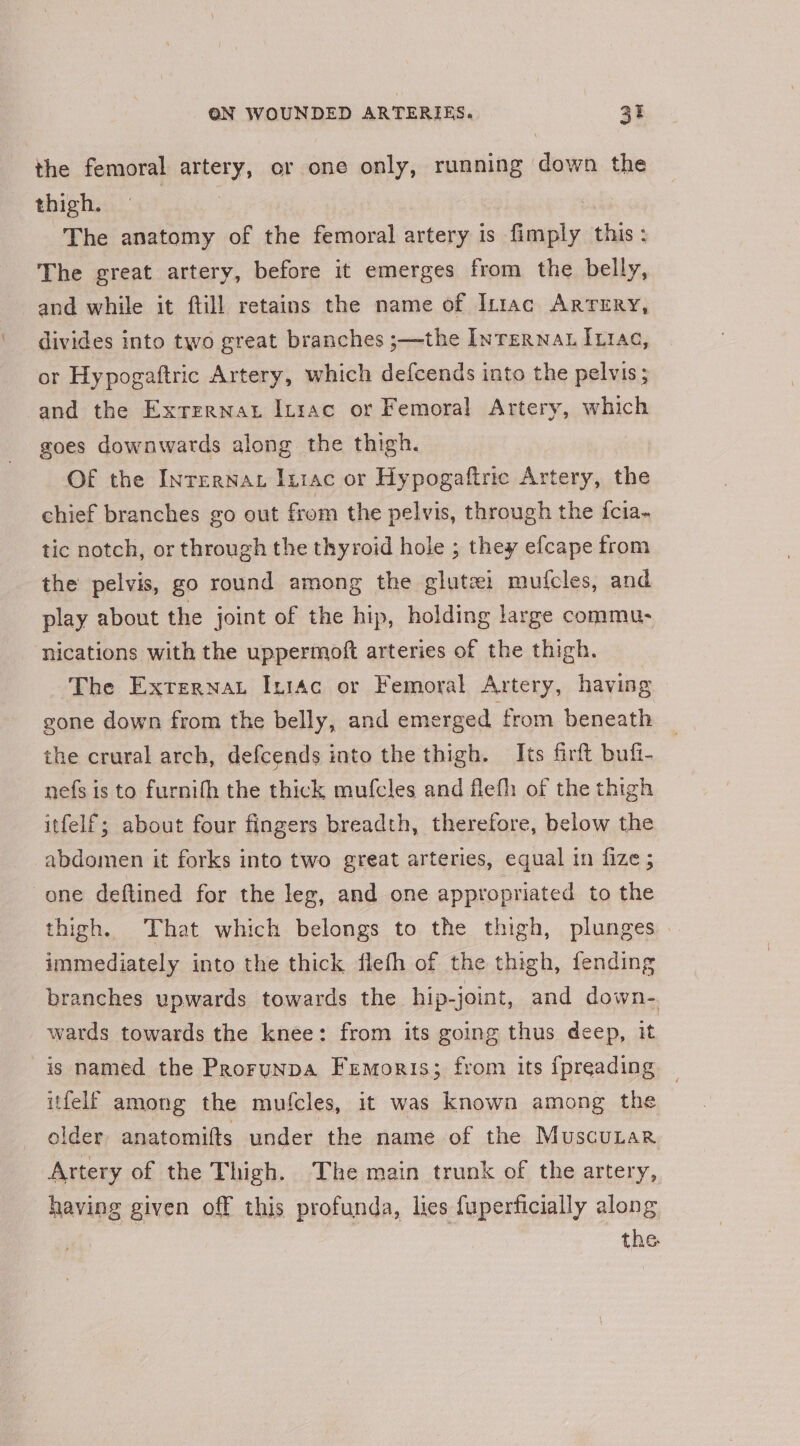 the femoral artery, or one only, running down the thiebest 49 ic6 | | The anatomy of the femoral artery is fimply this: The great artery, before it emerges from the belly, and while it ftill retains the name of It1ac Arrery, divides into two great branches ;—the Internat Itrac, or Hypogaftric Artery, which defcends into the pelvis; and the Exrzrnat Inrac or Femoral Artery, which goes downwards along the thigh. Of the Internat Intac or Hypogaftric Artery, the chief branches go out from the pelvis, through the {cia- tic notch, or through the thyroid hole ; they efcape from the pelvis, go round among the glutei mufcles, and play about the joint of the hip, holding large commu- ‘nications with the uppermoft arteries of the thigh. ‘The Externat IntAc or Femoral Artery, having gone down from the belly, and emerged from beneath the crural arch, defcends into the thigh. Its firft bufi- nefs is to furnifh the thick mufcles and flefh of the thigh itfelf; about four fingers breadth, therefore, below the abdomen it forks into two great arteries, equal in fize ; one deftined for the leg, and one appropriated to the thigh. That which belongs to the thigh, plunges . immediately into the thick flefh of the thigh, fending branches upwards towards the hip-joint, and down- wards towards the knee: from its going thus deep, it is named the Prorunpa Fremoris; from its {preading itfelf among the mufcles, it was known among the older anatomifts under the name of the Muscurar Artery of the Thigh. The main trunk of the artery, having given off this profunda, lies fuperficially along the.