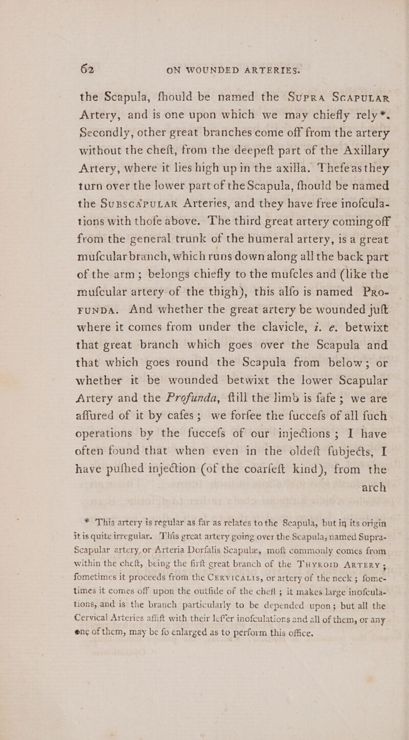 the Scapula, fhould be named the Supra ScapuLar. Artery, and is one upon which we may chiefly rely *. Secondly, other great branches come off from the artery without the cheft, from the deepeft part of the Axillary Artery, where it lies high up in the axilla. Thefeasthey turn over the lower part of the Scapula, fhould be named the SupscApuLar Arteries, and they have free inofcula- tions with thofe above. The third great artery coming off from the general trunk of the humeral artery, is a great mufcular branch, which runs down along all the back part of the arm; belongs chiefly to the mufcles and (like the mufcular artery of the thigh), this alfo is named Pro-. FuNDA. And whether the great artery be wounded juft where it comes from under the clavicle, 7. e. betwixt that great branch which goes over the Scapula and that which goes round the Scapula from below; or whether it be wounded betwixt the lower Scapular Artery and the Profunda, fill the limb is fafe; we are affured of it by cafes; we forfee the fuccefs of all fuch operations by the fuccefs of our injeGions ; I have often found that when even in the oldeft fubjects, I have puthed injection (of the coarfeft kind), from the arch * ‘This artery is regular as far as relates tothe Scapula, but in its origin itis quite irregular. This great artery going over the Scapula, named Supra- Scapular artery,or Arteria Dorlalis Scapule, moft commonly comes from within the cheft, being the firit great branch of the THyroip ARTERY; fometimes it proceeds from the CERVICALIS, or artery of the neck ; fome- times it comes off upon the outfide of the cheft ; it makes large inofcula- tions, and is the branch particularly to be depended upon; but all the Cervical Arteries affift with their lefer inofculations and all of them, or any enc of them, may be fo enlarged as to perform this office.