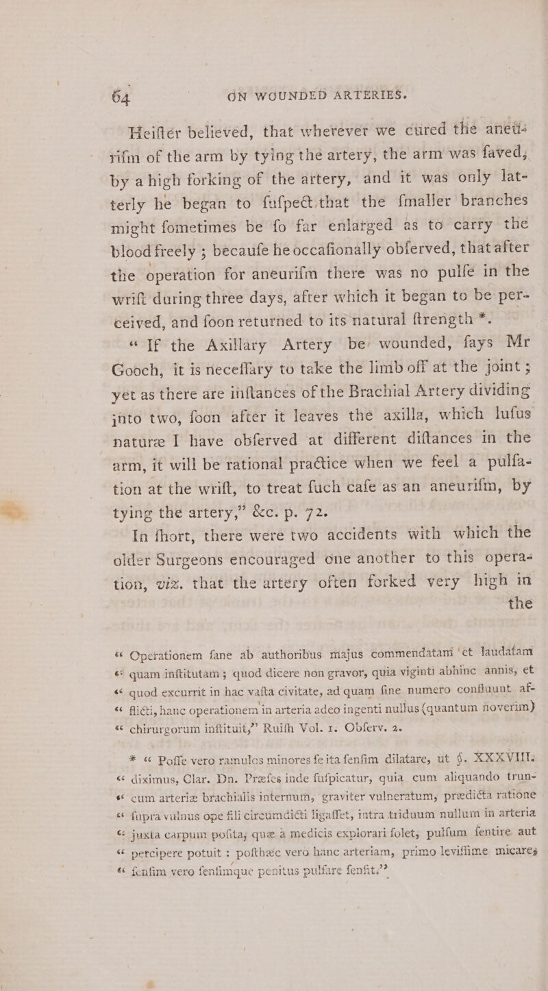 Heiftér believed, that whetever we cured the anetic rifm of the arm by tying the artery, the arm was faved, by ahigh forking of the artery, and it was only late terly he began to fafpee, that the {maller branches might fometimes be fo far enlarged as to carry the blood freely ; becaufe he occafionally obferved, that after the operation for aneurifm there was no pulfe in the wrift during three days, after which it began to be per- ceived, and foon returned to its natural ftrength *. | “If the Axillary Artery be: wounded, fays Mr Gooch, it is neceflary to take the limb off at the joint ; yet as there are ififtances of the Brachial Artery dividing into two, foon after it leaves the axilla, which lufus nature I have obferved at different diftances in the arm, it will be rational pra@tice when we feel a pulfa- tion at the wrift, to treat fuch cafe as an aneurifm, by tying the artery,” &amp;c. p. 72. In fhort, there were two accidents with which the older Surgeons encouraged one another to this opera- tion, viz. that the artery often forked very high in the «© Cperationem fane ab authoribus majus commendatami ‘et laudatam é* quam inftitutam 5 quod dicere non gravor, quia vigintl abhine annis, et «© quod excurrit in hac vafta civitate, ad quam fine numero confluunt af- Caeyee . a tes a * e . “&lt; Aiéti, hanc operationem in arteria adeo ingenti nullus (quantum floverim) &amp; ‘ chirurgorum inftituit,” Ruifh Vol. 1. Obferv. 2. * ¢ Poffe vero ramulcs minores fe ita fenfim dilatare, ut §. XXXVI &lt;&lt; diximus, Clar. Dn. Prafes inde fufpicatur, quia cuny aliquando trun- « cum arteriz brachialis internum, graviter vulneratum, preedi¢ta ratione - « fupra vulnus ope fili cireumdidti ligaffet, intra triduum nullum in arteria « juxta carpum politay quz a medicis explorari folet, pulfum fentire aut &lt;¢ nercipere potuit : pofthec vero hanc arteriam, primo leviffime miucares «¢ fenfim vero o fenfimque penitus pulfare femfit.’?