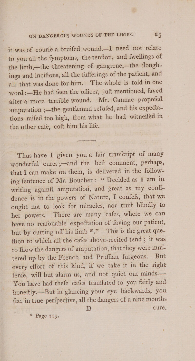 | ON DANGEROUS WOUNDS OF THE LIMBs. a5 it was of courfe a bruifed wound.—I need not relate to you all the fymptoms, the tenfion, and fwellings of the limb,—the threatening of gangrene,—the flough- ings and incifions, all the fufferings of the patient, and all that was done for him. The whole is told in one word :—He had feen the officer, juft mentioned, faved after a more terrible wound. Mr. Cannac propofed amputation ;—the gentleman refufed, and his expecta- tions raifed too high, from what he had witneffed in the other cafe, coft him his life. ‘Thus have I given youa fair tranfcript of many wonderful cures;—and the beft comment, perhaps, that I can make on them, is delivered in the follow- ing fentence of Mr. Boucher: “ Decided as I am in writing againft amputation, and great as my confi- dence is in the powers of Nature, I confefs, that we ought not to look for miracles, nor truft blindly to her powers. There are many cafes, where we can have no reafonable expectation of faving our patient, but by cutting off his limb *.” ‘This is the great que- {tion to which all the cafes above-recited tend 3 it was to fhow the dangers of amputation, that they were mul- tered up by the French and Pruffian furgeons. But every effort of this kind, if we take it in the right fenfe, will but alarm us, and not quiet our minds.— You have had thefe cafes tranflated to you fairly and honeftly.—But in glancing your eye backwards, you fee, in true perfpedtive, all the dangers of a nine months D cure, * Page 109,