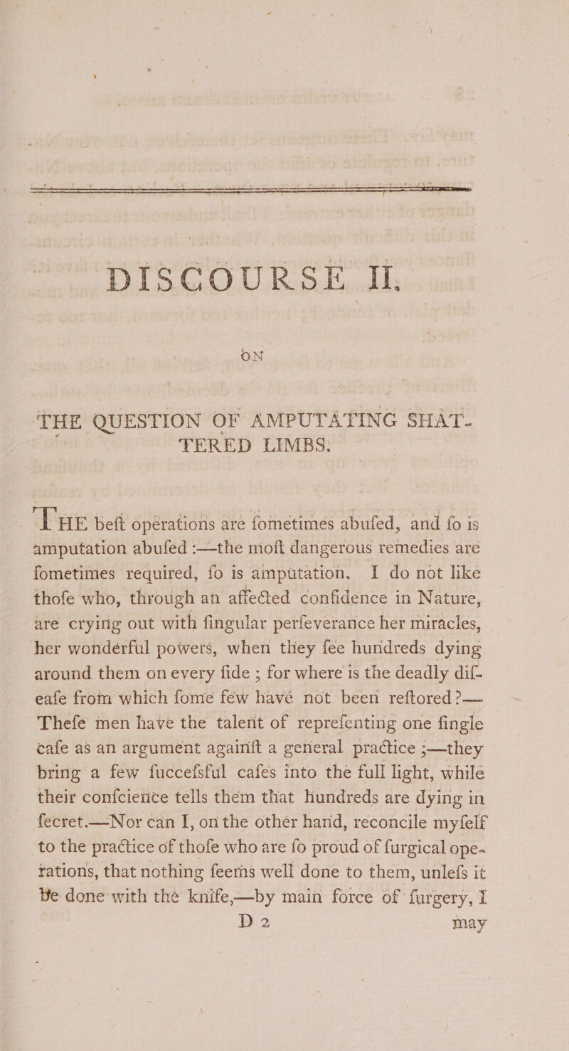 THE ‘QUESTION OF AMPUTATING SHAT- TERED LIMBS. ‘Lue beft opérations are fometimes abufed, and fo is amputation abufed :—the moft dangerous remedies are fometimes required, fo is amputation. I do not like thofe who, through an affe@ed confidence in Nature, are crying out with fingular perfeverance her miracles, her wonderful powers, when they fee hundreds dying around them on every fide ; for where is the deadly dif eafe from which fome few havé not been reftored?>— Thefe men have the talerit of reprefenting one fingle cafe as an argument againit a general practice ;—they bring a few fuccefsful cafes into the full light, while their confcienice tells them that hundreds are dying in fecret.—Nor can I, on the other hand, reconcile myfelf to the practice of thofe who are fo proud of furgical ope- rations, that nothing feerns well done to them, unlefs it Be done with the knife-—by main force of furgery, I D2 may