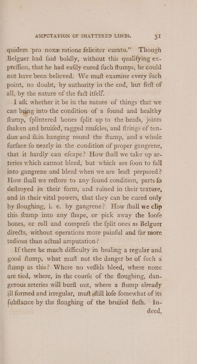 - quidem ‘pro noxe ratione feliciter curato.” Though - Belguer had faid boldly, without this qualifying ex-_ _ preffion, that he had eafily cured fuch ftumps, he could not have been believed. We mutt examine every fuch point, no doubt, by authority in the end, but firft of all, by the nature of the fact itfelf. I afk whether it be in the nature of things that we _ can bung into the condition of a found and healthy ftump, fplintered bones fplit up to the heads, joints fhaken and bruifed, ragged mufcles, and firings of ten- don and {kin hanging round the flump, and a whole furface fo nearly in the condition of proper gangrene, that it hardly can efcape? How ‘hall we take up ar- teries which cannot bleed, but which are foon to fall into gangrene and bleed when we are leaft prepared? How fhall we reftore to any found condition, parts fo deftroyed in their form, and ruined in their texture, and in their vital powers, that they can be cured only by floughing, i. e. by gangrene? How thall we clip this ftump into any fhape, or pick away the loofe bones, or roll and comprefs the fplit ones as Belguer diredts, without operations more painful and a more tedious than actual amputation? If there be much difficulty in healing a regular and good ftump, what muft not the danger be of fuch a ftump as this? Where no vellels bleed, where none are tied, where, in the courfe of the floughing, dan- gerous arteries will burft out, where a ftump already _ illformed and irregular, muft ¢ftill lofe fomewhat of its fubftance by the floughing of the bruifed flefh. In- “ne deed,