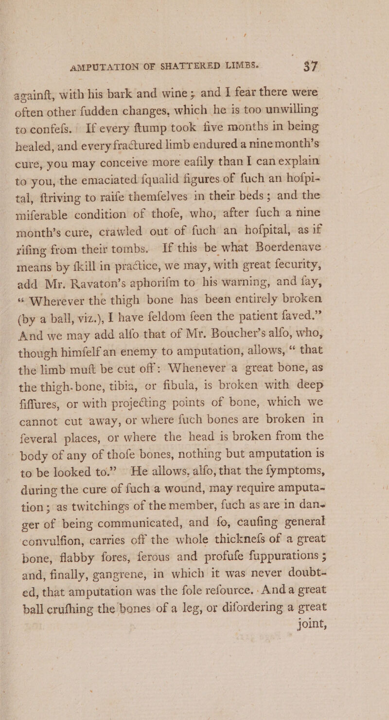 again{t, with his bark and wine ; and I fear there were often other fudden changes, which he is too unwilling to confefs.| If every ftump took five months in being healed, and every fractured limb endured a nine month’s cure, you may conceive more eafily than I can explain to you, the emaciated fqualid figures of fuch an hofpi- tal, ftriving to raife themfelves in their beds; and the miferable condition of thofe, who, after fuch a nine month’s cure, crawled out of fuch an hofpital, as if rifing from their tombs. If this be. what Boerdenave means by fkill in practice, we may, with great fecurity, add Mr. Ravaton’s aphorifm to his warning, and fay, “ ‘Wherever the thigh bone has been entirely broken (by a ball, viz.), I have feldom feen the patient faved.” And we may add alfo that of Mr. Boucher’s alfo, who, though himfelf an enemy to amputation, allows, “ that the limb muft be cut off: Whenever a great bone, as the thigh-bone, tibia, or fibula, is broken with deep fiffures, or with projecting points of bone, which we cannot cut away, or where fuch bones are broken in feveral places, or where the head is broken from the body of any of thofe bones, nothing but amputation is to be looked to.” He allows, alfo, that the fymptoms, during the cure of fuch a wound, may require amputa~ tion; as twitchings of the member, fuch as are in dane ger of being communicated, and fo, caufing general convulfion, carries off the whole thicknefs of a great bone, flabby fores, ferous and profufe fuppurations ; and, finally, gangrene, in which it was never doubt- ed, that amputation was the fole refource. Anda great ball crufhing the bones of a leg, or difordering a great joint,