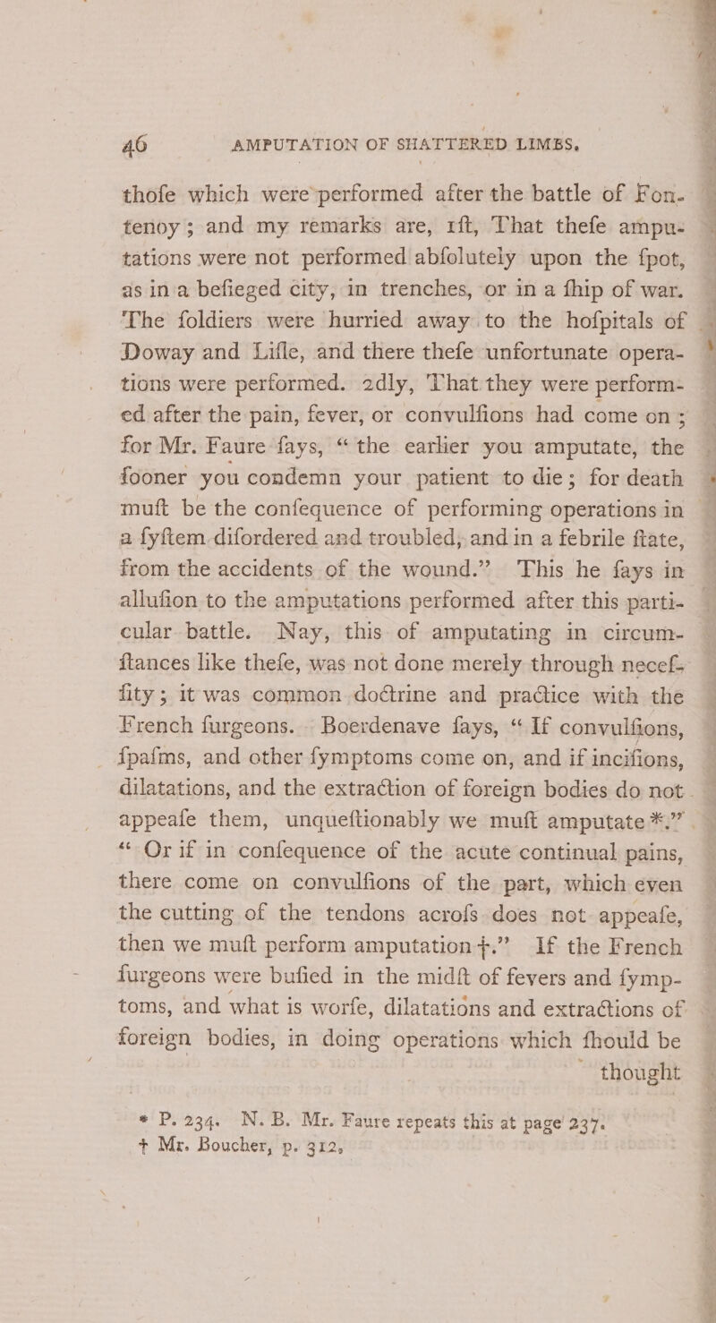 tenoy ; and my remarks are, rft, That thefe ampu- tations were not performed abfolutely upon the fpot, as ina befieged city, in trenches, or in a fhip of war. Doway and Lifle, and there thefe unfortunate opera- tions were performed. 2dly, ‘That they were perform- for Mr. Faure fays, “the earlier you amputate, the fooner you condemn your patient to die; for death a fyftem difordered and troubled, and in a febrile ftate, from the accidents of the wound.” This he fays in allufion to the amputations performed after this parti- fity; it was common doé¢trine and practice with the French furgeons. Boerdenave fays, “ If convulfions, ipafms, and other fymptoms come on, and if incifions, “* Or if in confequence of the acute continual pains, there come on convulfions of the part, which even the cutting of the tendons acrofs. does not appeate, then we muft perform amputation+.” If the French furgeons were bufied in the midft of fevers and fymp- toms, and what is worfe, dilatations and extractions of foreign bodies, in doing operations which fhould be | thought * P. 234. N.B. Mr. Faure repeats this at page! 237. + Mr. Boucher, p. 312, ae ee ES ORE ek