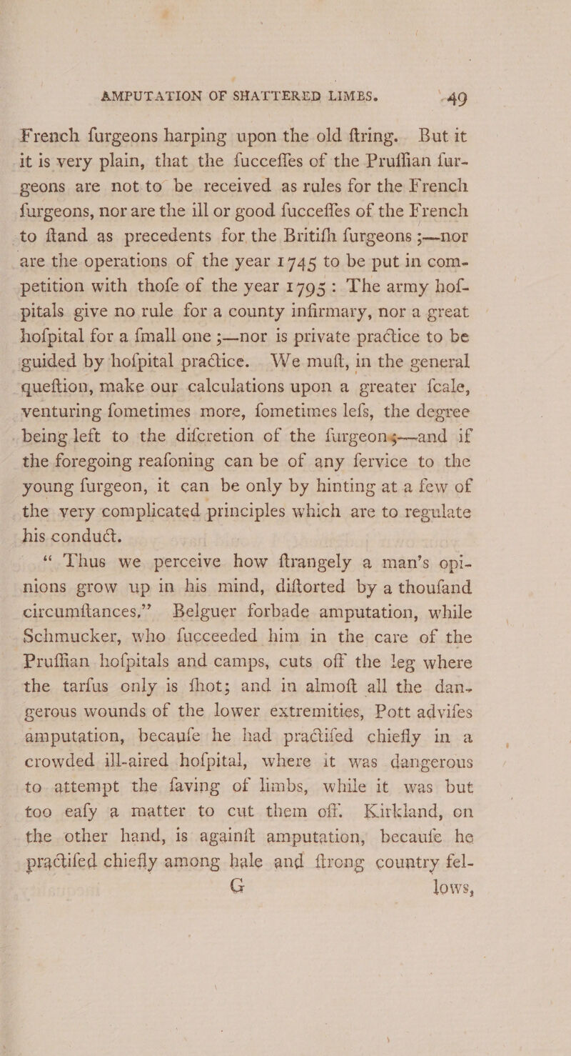 French furgeons harping upon the old ftring. But it ‘it is very plain, that the fuccefles of the Pruffian fur- geons are not.to be received as rules for the French furgeons, nor are the ull or good fuccefles of the French to fland as precedents for the Britith furgeons ;—nor are the operations of the year 1745 to be put in com- petition with thofe of the year 1795: The army hof- pitals give no rule for a county infirmary, nor a great hofpital for a {mall one ;—nor is private practice to be guided by hofpital practice. We muft, in the general -queftion, make our calculations upon a greater feale, venturing fometimes more, fometimes lefs, the degree being left to the difcretion of the furgeong—and if the foregoing reafoning can be of any fervice to the young furgeon, it can be only by hinting at a few of the very complicated principles which are to regulate his conduct. “ Thus we. perceive ie {trangely a man’s opi- nions grow up in his mind, diftorted by a thoufand circumitances,” Belguer forbade amputation, while Schmucker, who fucceeded him in the care of the Pruffian hofpitals and camps, cuts off the leg where the tarfus only is fhot; and in almoft all the dan- gerous wounds of the lower extremities, Pott advifes amputation, becaufe he had pradtifed chiefly in a crowded ill-aired hofpital, where it was dangerous to attempt the faving of limbs, while it was but too eafy a matter to cut them off. Kirkland, on the other hand, is againit amputation, becaufe he practifed chiefly among hale and ftrong country fel- G lows,