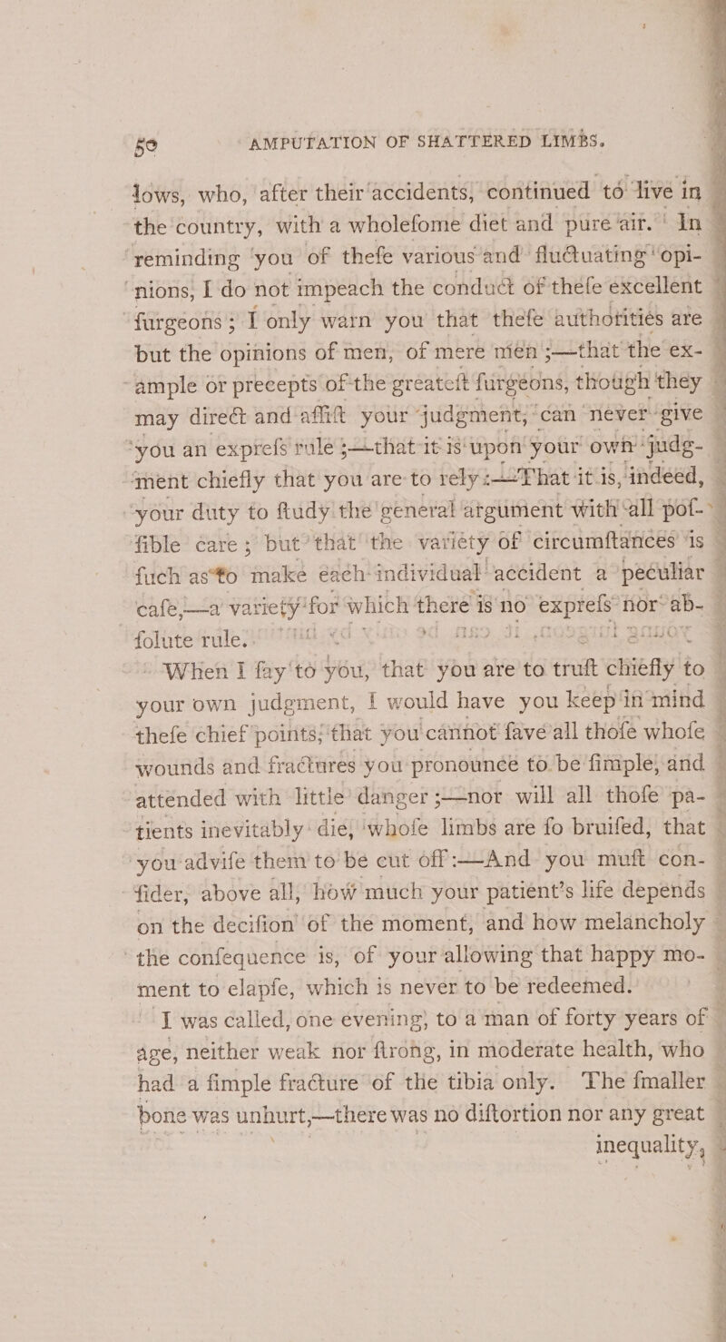 lows, who, after their’ accidents, continued to “live i in the country, with a wholefome diet and pure ‘air. ‘In 2 ‘reminding ‘you of thefe various and flu@uating' ‘Opi- 1 nions, I do not impeach the conduct of thefe excellent — furgeons } IT only warn you that ‘thefe authotities are 5 but the opinions of men, of mere men ;—that the ex- 7 “ample or precepts of the greatett furgéons, thotigh they — may direct and affitt your judgment, can never ‘give ‘ *you an exprefs rule ;that it is‘upon' your owt judg. | ‘ment chiefly that you are-to rely iF hat: itis, indeed, — 3 ‘ ‘your duty to ftudy the’ general argument with “all pof-~ fible care ; but’ that’ ‘the variety of circumftances is — fuch as*to make éa¢h-individual: accident a peculiar ; cafe,—a’ variet ty ‘for which there 1 is NO LapROR nor: ab- : folutefrule BA eT fenton st ues ¢ Ut QouOt xe - When I fay'to you, that you are to tuft mies to. your own judgment, f would have you keep in amind — thefe chief points; that : you cannot fave’all thofe whofe wounds and fractures you pronounce to. be fimple, and attended with little danger ; nor will all thofe pa- | tients inevitably dig, whofe limbs are fo bruifed, that © ‘you advife them to be cut off -—And you muft con- — * fider, above all, how much your patient’s life depends on the decifion of the moment, and how melancholy © the confequence is, Of your allowing that happy mo- ment to elapfe, which is never to be redeemed. | I was called, one evening, to a man of forty years of | Age, neither weak nor flrong, in moderate health, who had a fimple fracture of the tibia only. The fmaller — bone was we ,—there was no diftortion nor any great ‘ inequality, ;