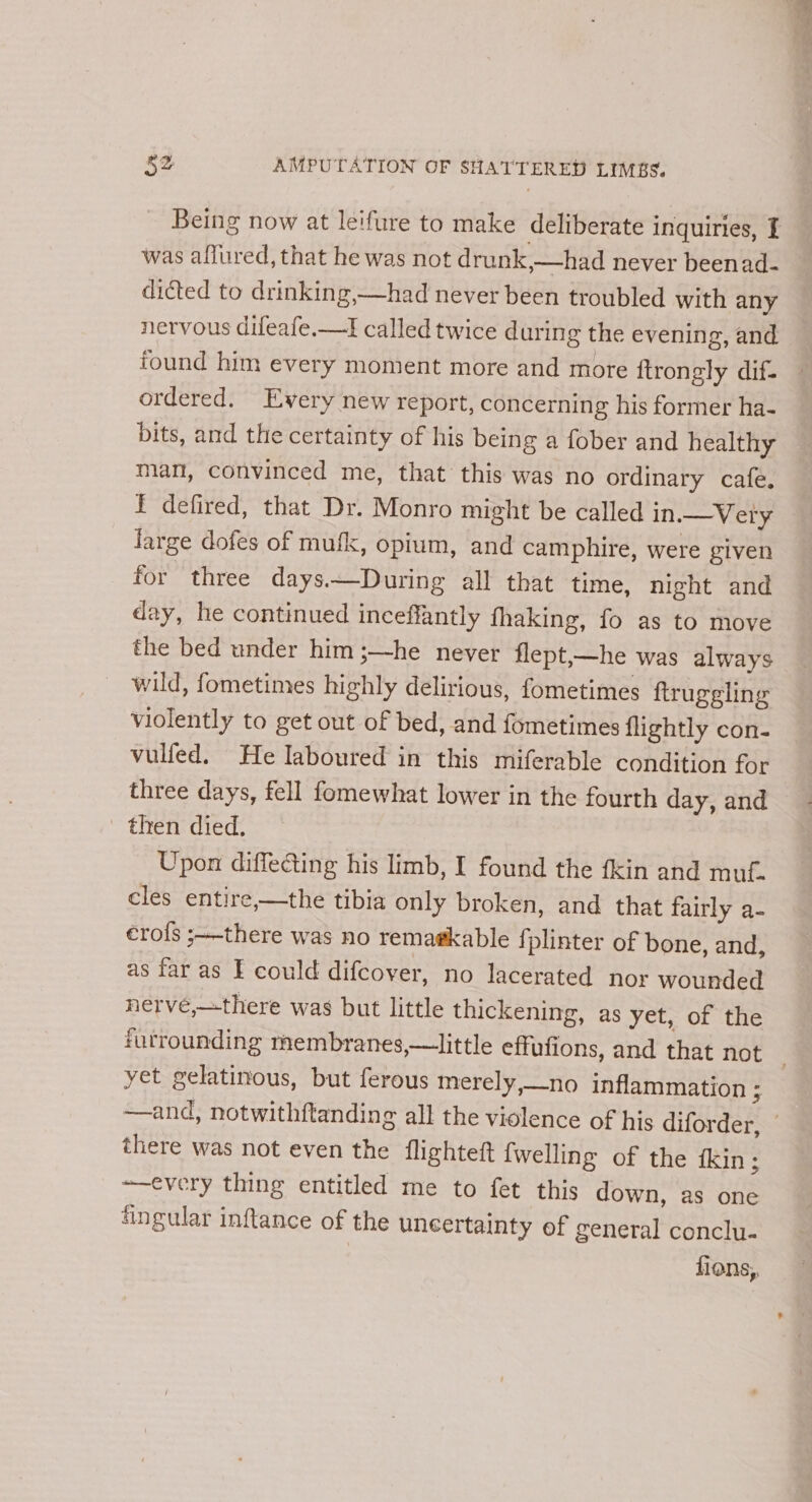 Being now at leifure to make deliberate inquiries, I was affured, that he was not drunk,—had never beenad- dicted to drinking,—had never been troubled with any nervous difeafe.—I called twice during the evening, and found him every moment more and more ftrongly dif- ordered. Every new report, concerning his former ha- bits, and the certainty of his being a fober and healthy man, convinced me, that this was no ordinary cafe. fF defired, that Dr. Monro might be called in.—Very large dofes of mufk, opium, and camphire, were given for three days.—During all that time, night and day, he continued ineeffantly fhaking, fo as to move the bed under him ;—he never flept,—he was always wild, fometimes highly delirious, fometimes ftruggling violently to get out of bed, and fometimes {lightly con- vulfed. He Iaboured in this miferable condition for three days, fell fomewhat lower in the fourth day, and then died. Upon diffecting his limb, I found the {kin and muf. cles entire,—the tibia only broken, and that fairly a- erofs ;—-there was no remagkable {plinter of bone, and, as far as E could difcover, no lacerated nor wounded nerve,—there was but little thickening, as yet, of the furrounding membranes,—little effufions, and that not yet gelatinous, but ferous merely,_no inflammation ; —and, notwithftanding all the violence of his diforder, © there was not even the flighteft {welling of the fkin; ~—every thing entitled me to fet this down, as one fingular inftance of the uncertainty ef general conclu- fions,,