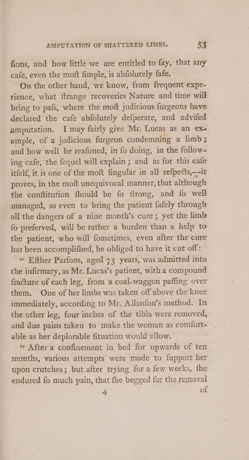 fions, and how little we are entitled to fay, that any cafe, even the moft fimple, is abfolutely fafe. On the other hand, we know, from frequent expe- rience, what ftrange recoveries Nature and time will bring to pafs, where the moft judicious furgeons have declared the cafe abfolutely defperate, and advifed amputation. I may fairly give Mr. Lucas as an ex- ample, of a judicious furgeon condemning a limb ; and how well he reafoned, in fo doing, in the follow- ing cafe, the fequel will explain ; and as for this cafe itfelf, it is one of the moft fingular in all refpects,—-it proves, in the moft unequivocal manner, that although the conftitution fhould be fo ftrong, and fo well managed, as even to bring the patient fafely through all the dangers of a nine month’s cure; yet the limb fo preferved, will be rather a burden than a help to the patient, who will fometimes, even after the cure has been accomplithed, be obliged to have it cut off: «“ Efther Parfons, aged 73 years, was admitted into the infirmary, as Mr. Lucas’s patient, with a compound fracture of each leg, from a coal-waggon pafling over them. One of her limbs was taken off above the knee immediately, according to Mr. Allanfon’s method. In the other leg, four inches of the tibia were removed, and due pains taken to make the woman as comfort- able as her deplorable fituation would allow. ‘¢ After a confinement in bed for upwards of ten months, various attempts. were made to fupport her upon crutches; but after trying for a few weeks, fhe endured fo much pain, that fhe begged for the removal 4 of