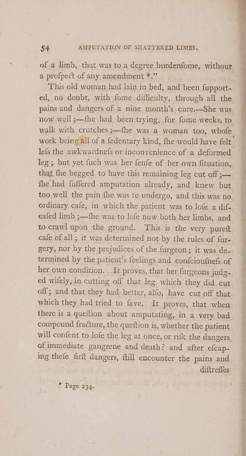 , —— he as a ~~ Pe es tne 54 AMPUTATION OF SHATTERED LIMBS.. a profpect of any amendment *.” This old woman had lain in bed, and been anne da. no doubt, with fome dificulty, through all the pains and dangers of a nine month’s cure.—She was walk with crutches ;—fhe was a woman too, whofe leg ;, but yet fuch was her fenfe of her own fituation, fhe had. fuffered amputation already, and knew but - too well the pain fhe was to undergo, and this was no ordinary cafe, in which the patient was to lofe a dif- eafed limb ;—fhe was to lofe now both her limbs, and to.crawl upon the ground, This. is the very. purett cafe of all; it was determined not by the rules of fur- gery, nor i the prejudices of the fur geon; it was de. termined by the patient’s feelings and confcioufnefs of her own condition. , It proves, that her furgeons judg- ed wifely, in cutting off that leg which they did cut off ; and that they had. better, alfo, have cut off that which they had tried to fave. It proves, that when compound fracture, the queftion is, whether the patient will confent to lofe the leg at once, or rifk the dangers of immediate gangrene and death? and after efcap- ing thefe firft dangers, ftill encounter the pains and diftrefles ¥ Page 234.