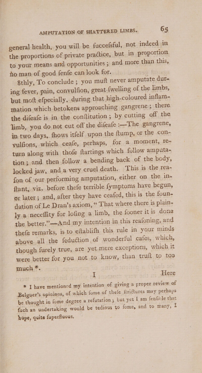 general health, you will be faccefsful, not indeed in the proportions of private practice, but in proportion to your means and opportunities ; and more than this, ho man of good fenfe can look for. aie s 8thly, To conclude ; you muft never amputate dur- ing fever, pain, convulfion, great {welling of the limbs, but mott-efpecially, during that high-coloured inflam- mation which betokens approaching gangrene; there. the difeafe is in the conftitution ; by cutting off the limb, you do not cut off the difeafe :—The gangrene, in two days, fhows itfelf upon the ftump, or the con- yulfions, which ceafe, perhaps, for a moment, re- turn along with thofe flartings which follow amputa- tion; and then follow a bending back of the body, locked jaw, and a very cruel death. This is the rea- fon of our performing amputation, either on the in- ftant, viz. before thefe terrible fymptoms have begun, or later; and, after they have ceafed, this is the foun- dation.of Le Dran’s axiom, * That where there is plain- ly a neceflity for lofing a limb, the fooner it is dons the better.’—-And my intention in this reafoning, and thefe remarks, is to eftablifh this rule in your minds above. all the feduction, of wonderful cafes, which, though furely true, are yet mere exceptions, which it were better for you not to know, than truft to too much *. | i | _ Here * I have mentioned my intention of giving a propet review of Belguer’s opinions, of which fome of thefe ftri€tures may perhaps be thought in fome degree a refutation; but yet I am fenfible that fuch an undertaking would be tedious to fome, and to many, 2 hope, quite fuperflucus.