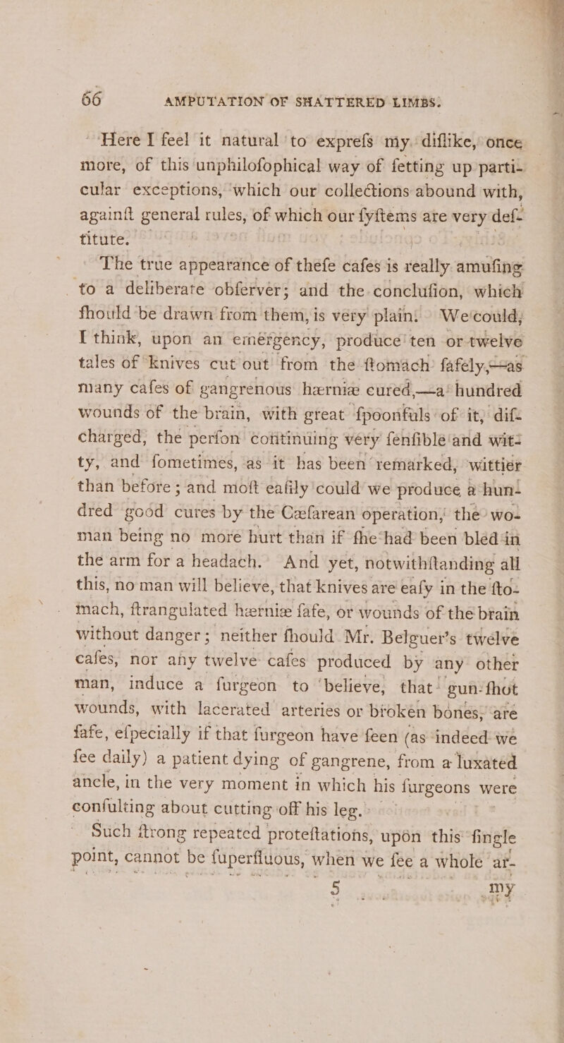 Here I feel it natural to exprefs my. diflike, once more, of this unphilofophical way of fetting up parti- cular exceptions, ‘which our colleG@ions abound with, againil g general ae of which our fyftems are very def. titute. | | fiers The true appearance of thefe cafes is really amufing to a deliberate obferver; and the conclufion, which fhould be drawn from them, is very plain: We'could; I think, upon an emergency, produce’ ten or twelve tales of “knives cut out from the ftomach fafely,—as many cafes of gangrenous hernia eured,—a’ hundred wounds of the brain, with great ‘fpoonfals: of it, dif charged, the perfon colitinuing very fenfible'and wit: ty, and fometimes, ‘as it has been remarked, wittier than before ; and mott eafily could we produce a hun- dred good cures by the Cafarean operation, the’ wo- man being no more hurt than if fhe‘had been bled 4 in the arm for a headach. And yet, notwithftanding all this, no man will believe, that knives are ealy i in the fto- inach, ftrangulated heernie fafe, or wounds of the brain without danger; neither fhould Mr. Belguer’ s twelve cafes, nor ahy twelve: cafes produced by any other man, induce a furgeon to ‘believe, that. gun: fhot wounds, with lacerated arteries or broken bones, ‘are fafe, efpecially if that furgeon have feen (as indeed: we fee daily) a patient dying of gangrene, from a luxated ancle, in the very moment in which his fargeons were confulting about cutting off his leg. Such itrong repeated protettations, upon this fingle point, cannot be fuperfiuous, \ when we fee a whole ar- ée 4