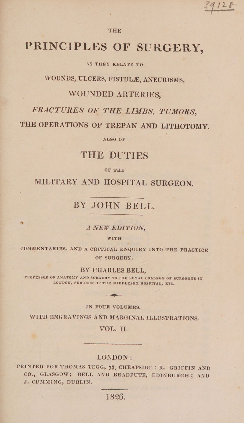 THE PRINCIPLES OF SURGERY, WOUNDS, ULCERS, FISTULA, ANEURISMS, WOUNDED ARTERIES, FRACTURES OF THE LIMBS, TUMORS, THE OPERATIONS OF TREPAN AND LITHOTOMY. ALSO OF THE DUTIES OF THE MILITARY AND HOSPITAL SURGEON. BY JOHN BEEL. A NEW EDITION, | WITH ¥ COMMENTARIES, AND A CRITICAL ENGUIRY INTO THE PRACTICE OF SURGERY. BY CHARLES BELL, PROFESSOR OF ANATOMY AND SURGERY TO THE ROYAL COLLEGE OF SURGEONS IN LONDON, SURGEON OF THE MIDDLESEX HOSPITAL, ETC, he IN FOUR VOLUMES. WITH ENGRAVINGS AND MARGINAL ILLUSTRATIONS. VOL. IL LONDON 3 PRINTED FOR THOMAS TEGG, 73, CHEAPSIDE: R. GRIFFIN AND CO.. GLASGOW; BELL AND BRADFUTE, EDINBURGH ; AND J. CUMMING, DUBLIN. 1826,