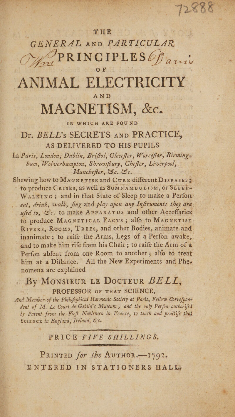 THE “GENERAL anv PARTICULAR AND MAGNETISM, &amp;c. IN WHICH ARE FOUND Dr. BELL’s SECRETS anp PRACTICE, | AS DELIVERED TO HIS PUPILS ham, Wolverhampton, Shrewfbury, Chefter, Liverpool, Manchefter, Fe. Fe. to produce Crises, as well as SOMNAMBULISM, Of SLEEP- ufed to, Sc. to make Apparatus and other Acceflaries to produce Macnericat Facts ; alfo to MAGNETISE nomena are explained By Monsirur LE DocTEuR BELL, PROFESSOR or THAT SCIENCE, dent of M. Le Court de Geblin’s Mufeum ; and the only Perfou authorifed SCIENCE in England, Ireland, &amp;c. PRICE FIVE SHILLINGS, PainteD for the AUTHOR.—1792. ENTERED IN STATIONERS HALL,