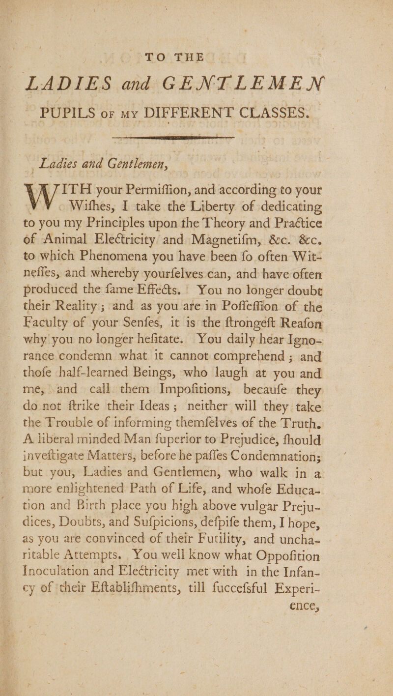 TO THE _ LADIES and GENTLEMEN PUPILS or my DIFFERENT CLASSES. | Ladies ana Gentlemen, | ITH your Permiffion, and according to your - Wifhes, I take the Liberty of dedicating to you my Principles upon the Theory and Praétice of Animal Electricity and Magnetifm, &c. &c. to which Phenomena you have been fo often Wit- nefles, and whereby yourfelves can, and have often produced the fame Effects. You no longer doubt their Reality ; and as you are in Poffeffion of the | Faculty of your Senfes, it is the ftrongeft Reafon why you no longer hefitate. You daily hear Igno- rance condemn what it cannot comprehend ; and thofe half-learned Beings, who laugh at you and me, and call them Impofitions, becaufe they do not ftrike their Ideas; neither will they take — the Trouble of informing themfelves of the Truth. A liberal minded Man fuperior to Prejudice, fhould jnvettigate Matters, before he paffes Condemnation; but you, Ladies and Gentlemen, who walk in a more enlightened Path of Life, and whofe Educa- tion and Birth place you high above vulgar Preju- dices, Doubts, and Sufpicions, defpife them, I hope, as you are convinced of their Futility, and uncha- ritable Attempts. You well know what Oppofition Inoculation and Electricity met with in the Infan- cy of: thet Eftablifhments, till fuccefsful Experi- ence,
