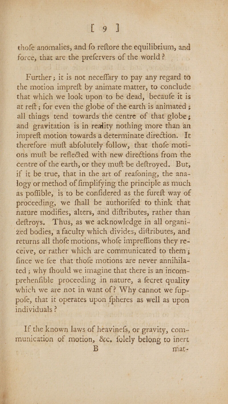 Eo thofe anomalies, and fo reftore the equilibrium, and force, that are the prefervers of the world? Further ; it is not neceflary to pay any regard to the motion impreft by animate matter, to conclude that which we look upon to be dead, becaufe it is at reft ; for even the globe of the earth is animated ; all things tend towards the centre of that globe 5 ; and gravitation is in reality nothing more than an impreft motion towards a determinate direction. It therefore muft abfolutely follow, that thofe moti- ons muft be reflected with new dire¢tions from the centre of the earth, or they muft be deftroyed. But, if it be true, that in the art of reafoning, the ana- logy or method of fimplifying the principle as much as poffible, is to be confidered as the fureft way of proceeding, we fhall be authorifed to think that nature modifies, alters, and diftributes, rather than _deftroys. Thus, as we acknowledge in all organi- zed bodies, a faculty which divides, diftributes, and returns all thofe motions, whofe impreffions they re- ceive, or rather which are communicated to them ; fince we fee that thofe motions are never annihila- ted ; why fhould we imagine that there is an incom- prehenfible proceeding in nature, a fecret quality which we are not in want of ? Why cannot we fup- pofe, that it operates upon {pheres as well as upon individuals ¢ If the known laws of heavinefs, or gravity, com- munication of motion, &amp;c, folely belong to inert B mat-