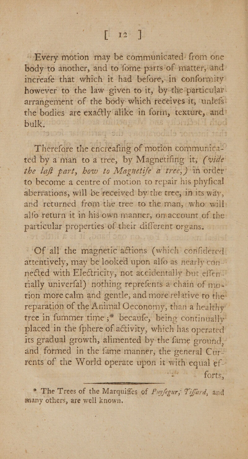 ig Every motion may be communicated: from one body ‘to another, and to forme parts’of matter, and increafe that which it had before, in conformity however to the law given to it, by the particular. arrangement of the body which receives it, unless: the bodies are soma — in forn, texture,, ange bulk. Bao malt 8 iouBelT died Therefore the encreafing of motion communica- ted by aman to a tree, by Magnetifing it; (vide the laff part, how to Magnetife a tree, )-in order’ to become a centre of motion to repair his phyfical aberrations, will be received by’ the tree; in its way, and returned from the tree to the man, whoowall: alfo return it in his‘own manner, omaccount of the par ticular properties'of their different/organs, ‘Of all the magnetic actions (which confidered attentively, may be looked upon alfo as nearly con- nected with Eleétricity, not accidentally but effen: tially univerfal) nothing reprefents a cia of mos- tion more calm and gentle, and more relative to the: reparation of the Animal Oeconomy, than a healthy” tree in fummer time’;* becaufe, being continually’ placed i in the {phere of activity, which has operated its gradual growth, alimented by the fame ground, afd ‘Shoacd: in the fame manner, the general Cae rents of the World operate upon it with: equal ef- g stellata ead Le * The Trees of the Marquiffes of Puofe cur, Tifard, and many others, are well known.